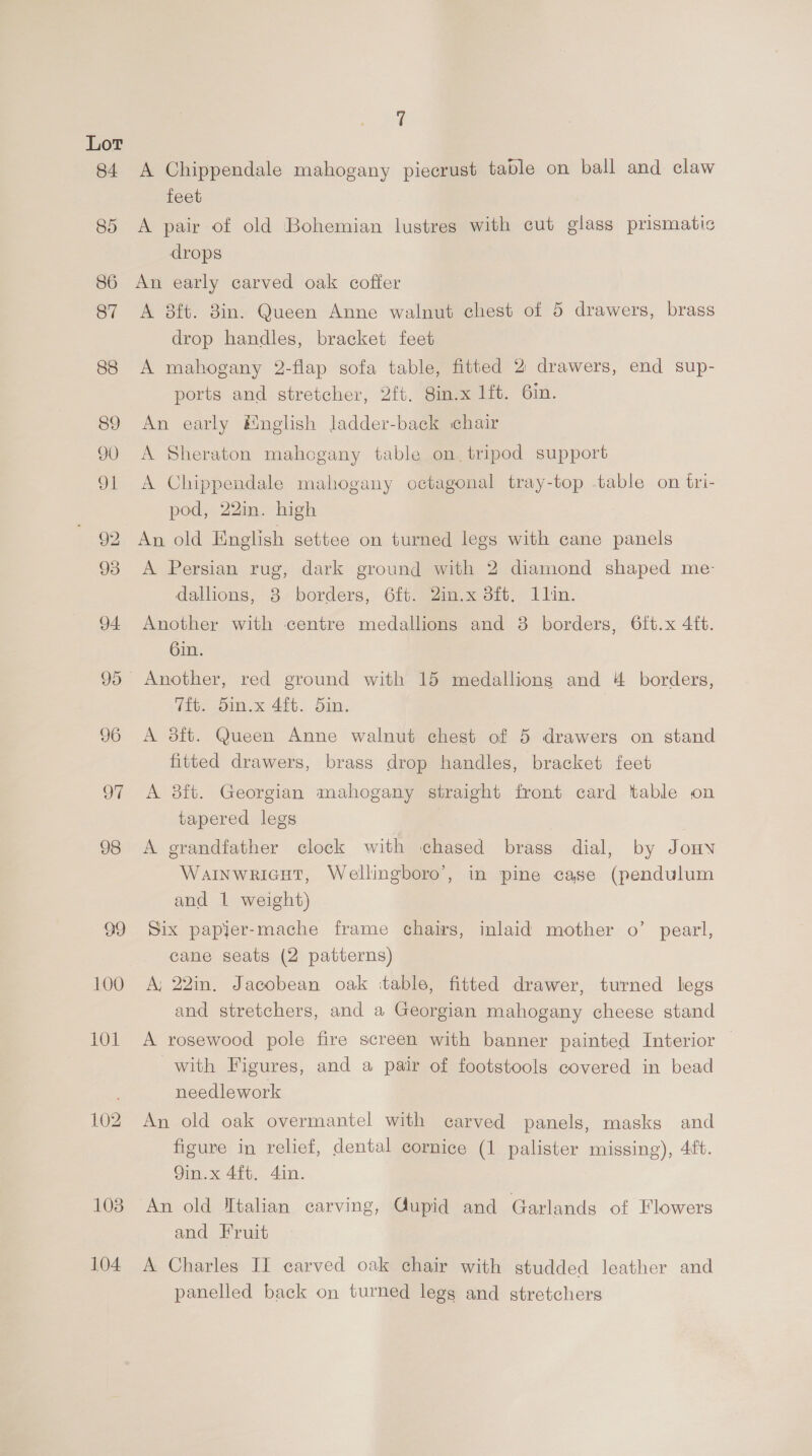 100 103 104 ‘ A Chippendale mahogany piecrust table on ball and claw feet A pair of old Bohemian lustres with cut glass prismatic drops An early carved oak coffer A 8ft. 8in. Queen Anne walnut chest of 5 drawers, brass drop handles, bracket feet A mahogany 2-flap sofa table, fitted 2 drawers, end sup- ports and stretcher, 2ft. Sin.x 1ft. 6in. An early English ladder-back chair A Sheraton mahogany table on. tripod support A Chippendale mahogany octagonal tray-top table on tri- pod, 22in. high An old English settee on turned legs with cane panels A Persian rug, dark ground with 2 diamond shaped me- dallions, 8 borders, 6ft. 2in.x 3ft. 1lin. Another with centre medallions and 8 borders, 6tft.x 4ft. 6in. Tit. 5in.x 4ft. din. A 3ft. Queen Anne walnut chest of 5 drawers on stand fitted drawers, brass drop handles, bracket feet A 8ft. Georgian mahogany straight front card table on tapered legs | A grandfather clock with chased brass dial, by Jony Wainwricut, Wellingboro’, in pine case (pendulum and 1 weight) Six papler-mache frame chairs, inlaid mother o’ pearl, cane seats (2 patterns) A; 22in. Jacobean oak table, fitted drawer, turned legs and stretchers, and a Georgian mahogany cheese stand A rosewood pole fire screen with banner painted Interior | with Figures, and a pair of footstools covered in bead needlework An old oak overmantel with carved panels, masks and figure in relief, dental cornice (1 palister missing), 41ft. 9in.x 4ft. 4in. An old Jtalan carving, Gupid and Garlands of Flowers and Fruit A Charles II carved oak chair with studded leather and panelled back on turned legs and stretchers