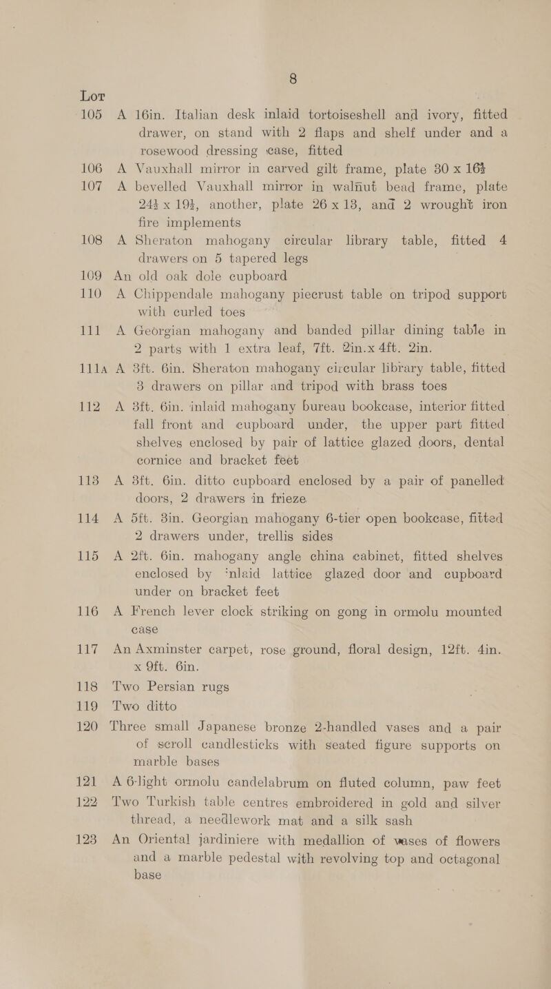 105 106 107 108 109 110 111 TUE 112 113 114 115 116 8 A 16in. Italian desk inlaid tortoiseshell and ivory, fitted drawer, on stand with 2 flaps and shelf under and a rosewood dressing ase, fitted A Vauxhall mirror in carved gilt frame, plate 80 x 16% A bevelled Vauxhall mirror in walnut bead frame, plate 244 x 194, another, plate 26x18, and 2 wrought iron fire implements A Sheraton mahogany circular library table, fitted 4 drawers on 5 tapered legs | An old oak dole cupboard A Chippendale mahogany piecrust table on tripod support with curled toes A Georgian mahogany and banded pillar dining table in 2 parts with 1 extra leaf, 7ft. Qin.x 4ft. 2in. A 3ft. 6in. Sheraton mahogany circular library table, fitted 3 drawers on pillar and tripod with brass toes A 38ft. 6in. inlaid mahogany bureau bookcase, interior fitted fall front and cupboard under, the upper part fitted shelves enclosed by pair of lattice glazed doors, dental cornice and bracket feet A 38ft. 6in. ditto cupboard enclosed by a pair of panelled doors, 2 drawers in frieze A 5ft. 8in. Georgian mahogany 6-tier open bookcase, fitted 2 drawers under, trellis sides A 2ft. 6in. mahogany angle china cabinet, fitted shelves enclosed by ‘nlaid lattice glazed door and cupboard under on bracket feet A French lever clock striking on gong in ormolu mounted case An Axminster carpet, rose ground, floral design, 12ft. 4in. sc Ofte Gin. Two Persian rugs Two ditto Three small Japanese bronze 2-handled vases and a pair of scroll candlesticks with seated figure supports on marble bases A 6-light ormolu candelabrum on fluted column, paw feet Two Turkish table centres embroidered in gold and silver thread, a needlework mat and a silk gash An Oriental jardiniere with medallion of wases of flowers and a marble pedestal with revolving top and octagonal base