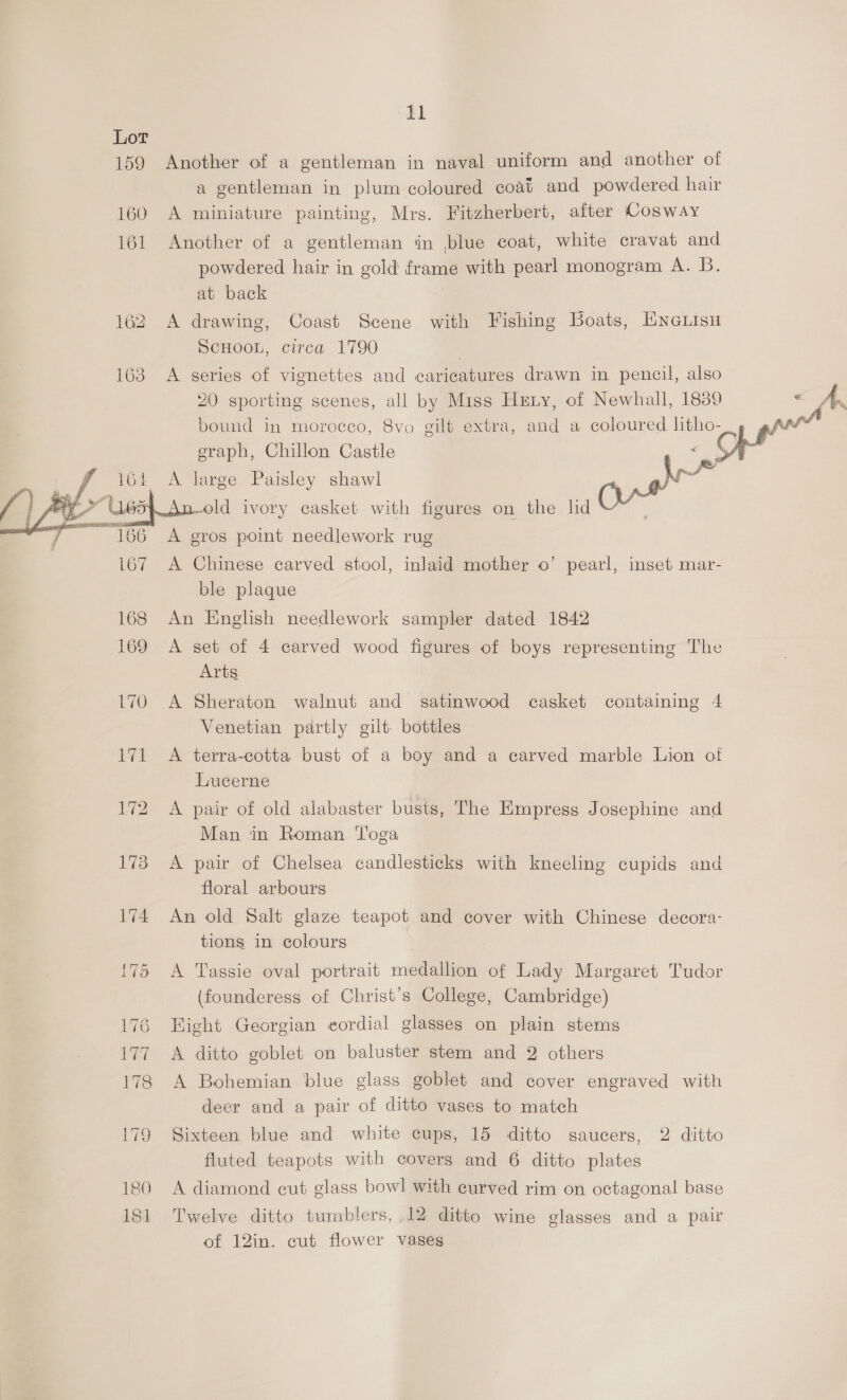 159 164 tl Another of a gentleman in naval uniform and another of a gentleman in plum coloured coat and powdered hair A miniature painting, Mrs. Fitzherbert, after Cosway Another of a gentleman in blue coat, white cravat and powdered hair in gold frame with pearl monogram A. B. at back A drawing, Coast Scene with Fishing Boats, EneLisu SCHOOL, circa 1790 | A series of vignettes and caricatures drawn in pencil, also 20 sporting scenes, all by Miss Hetry, of Newhall, 1839 graph, Chillon Castle 7 A large Paisley shawl : A gros point needlework rug A Chinese carved stool, inlaid mother o’ pearl, inset mar- ble plaque An English needlework sampler dated 1842 A set of 4 carved wood figures of boys representing The Arts A Sheraton walnut and satinwood casket containing 4 Venetian partly gilt bottles A terra-cotta bust of a boy and a carved marble Lion oi Lucerne A pair of old alabaster busts, The Empress Josephine and Man in Roman Toga A pair of Chelsea candlesticks with kneeling cupids and floral arbours An old Salt glaze teapot and cover with Chinese decora- tions in colours A Tassie oval portrait medallion of Lady Margaret Tudor (founderess of Christ's College, Cambridge) Hight Georgian eordial glasses on plain stems A ditto goblet on baluster stem and 2 others A Bohemian blue glass goblet and cover engraved with deer and a pair of ditto vases to match Sixteen blue and white cups, 15 ditto saucers, 2 ditto fluted teapots with covers and 6 ditto plates A diamond cut glass bowl with curved rim on octagonal base Twelve ditto tumblers, 12 ditto wine glasses and a pair of 12in. cut flower vases 