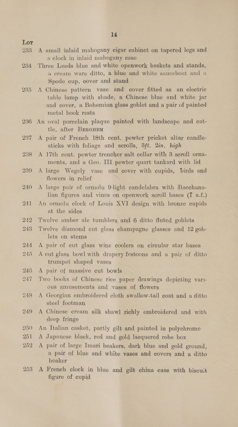 A small inlaid mahogany cigar cabinet on tapered legs and a clock in inlaid mahogany case | Three Leeds blue and white openwork baskets and stands, % cream ware ditto, a blue and white sauceboat and a Spode cup, cover and stand A Chinese pattern vase and cover fitted as an electric table lamp with shade, a Chinese blue and white jar and cover, a Bohemian glass goblet and a pair of painted metal book rests An oval porcelain plaque painted with landscape and cat- tle, after BrrcurEm A pair of French 18th cent. pewter pricket altar candle- sticks with foliage and scrolls, 3ft. 2in. high A 17th cent. pewter trencher salt cellar with 8 scroll orna-. ments, and a Geo. III pewter quart tankard with lid A large Wegely vase and cover with cupids, birds and flowers in relief A large pair of ormolu 9-hght candelabra with Bacchana- lian figures and vines on openwork scroll bases (T a.f.) An ormolu clock of Louis XVI design with bronze cupids at the sides Twelve amber ale tumblers and 6 ditto fluted goblets Twelve diamond cut glass champagne glasses and 12 gob- lets on stems A pair of cut glass wine coolers on circular star bases A cut glass bowl with drapery festoons and a pair of ditto trumpet shaped vases A pair of massive cut bowls Two books of Chinese rice paper drawings depicting vari- ous amusements and ‘vases of flowers A Georgian embroidered cloth swallow-tail coat and a ditto steel footman A Chinese cream silk shawl richly embroidered and with deep fringe An Italian casket, partly gilt and painted in polychrome A Japanese black, red and gold lacquered robe box A pair of large Imari beakers, dark blue and gold ground, a pair of blue and white vases and covers and a ditto beaker A French clock in blue and gilt china case with biscuit figure of cupid