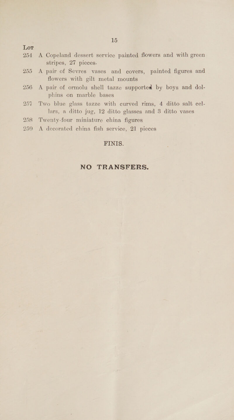 Lot 254 A Copeland dessert service painted flowers and with green stripes, 27 pieces. 255 <A pair of Sevres vases and covers, painted figures and flowers with gilt metal mounts 256 A pair of ormolu shell tazze supported by boys and dol- phins on marble bases 257 Two blue glass tazze with curved rims, 4 ditto salt cel- lars, a ditto jug, 12 ditto glasses and 3 ditto vases 258 Twenty-four miniature china figures 259 A decorated china fish service, 21 pieces FINIS. NO TRANSFERS.