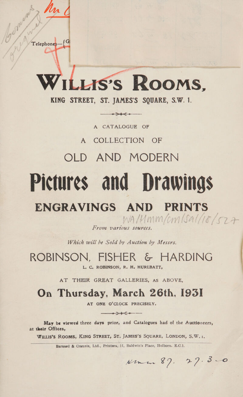   Telephon , — ss Rooms, KING STREET, ST. JAMES’S SQUARE, S.W. 1. ae A CATALOGUE OF A COLLECTION OF OLD AND MODERN Pictures and Drawings ENGRAVINGS AND 2 PRINTS : From vartous sources. Which will be Sold by Auction by Messrs. ROBINSON, FISHER &amp; HARDING L. C. ROBINSON, R. H. HURLBATT, AT THEIR GREAT GALLERIES, As ABOVE, On Thursday, March 26th, [931 AT ONE O’CLOCK PRECISELY. pee May be viewed three days prior, and Catalogues had of the Auctioneers, at their Offices, WILLIS’s ROOMS, KING STREET, ST. JAMES’S SQUARE, LONDON, S,W. 1, 