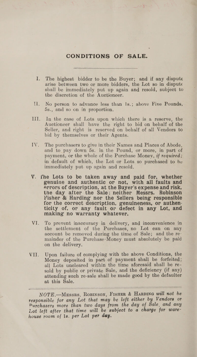 ¥. CONDITIONS OF SALE. The highest bidder to be the Buyer; and if any dispute shall be immediately put up again and resold, subject to the discretion of the Auctioneer. No person to advance less than Is.; above Five Pounds, 5s., and so on in proportion. In the case of Lots upon which there is a reserve, the Auctioneer shall have the right to bid on behalf of the bid by themselves or their Agents. The purchasers to give in their Names and Places of Abode, and to pay down 5s. in the Pound, or more, in part of payment, or the whole of the Purchase Money, if required; in default of which, the Lot or Lots so purchased to be immediately put up again and resold. genuine and authentic or not, with all faults and errors of description, at the Buyer’s expense and risk, the day after the Sale; neither Messrs. Robinson Fisher &amp; Harding nor the Sellers being’ responsible for the correct description, genuineness, or authen- ticity of, or any fault or defect in any Lot, and making no warranty whatever. To prevent inaccuracy in delivery, and inconvenience in the settlement of the Purchases, no Lot can on any account be removed during the time of Sale; and the re- mainder of the Purchase-Money must absolutely be paid on the delivery. | Upon failure of complying with the above Conditions, the Money deposited in part of payment shall be forfeited; all Lots uncleared within the time aforesaid shall be re- sold by public or private Sale, and the deficiency (if any) attending such re-sale shall be made good by the defaulter at this Sale.  