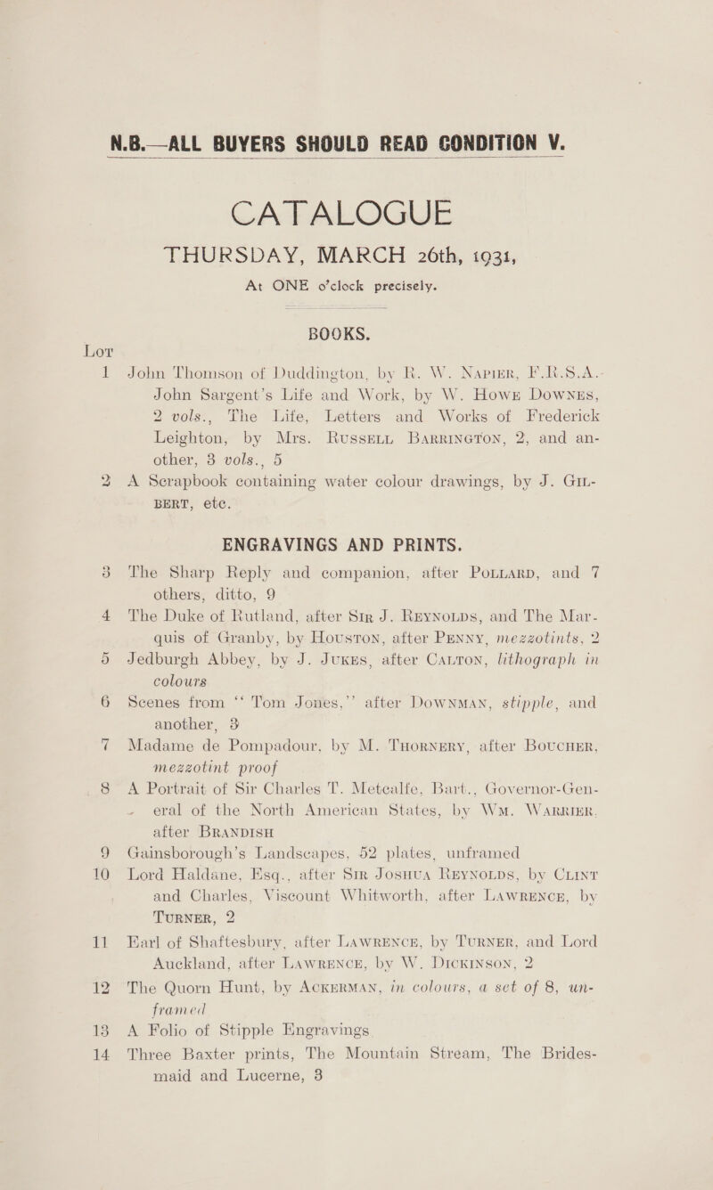 Or ~J ea 13 14  ALL BUYERS SHOULD READ GONDITION V.  CATALOGUE THURSDAY, MARCH 26th, 19331, At ONE o’clock precisely. BOOKS. John Thomson of Duddington, by R. W. Napier, F.R.S.A.- John Sargent’s Life and Work, by W. Howrz Downss, 2 vols., The Life, Letters and Works of Frederick Leighton, by Mrs. Russeti Barrineron, 2, and an- other, 8 vols., 5 A Scrapbook containing water colour drawings, by J. GIL- BERT, etc. ENGRAVINGS AND PRINTS. The Sharp Reply and companion, after PoLLARD, and 7 others, ditto, 9 The Duke of Rutland, after Sir J. Reynoups, and The Mar- quis of Granby, by Houston, after Penny, mezzotints, 2 Jedburgh Abbey, by J. Juxss, after Canton, lithograph in colours Scenes from another, 3 Madame de Pompadour, by M. THorngry, after Boucnsr, mezzotint proof A Portrait of Sir Charles T. Metcalfe, Bart., Governor-Gen- eral of the North American States, by Wm. WarRIER, after BRANDISH Gainsborough’s Landscapes, 52 plates, unframed Lord Haldane, Esq., after Sir JosHua ReyNoLps, by CLint and Charles, Viscount Whitworth, after Lawrencn, by TURNER, 2 Earl of Shaftesbury, after LAwRENcE, by TuRNER, and Lord Auckland, after LAWRENCE, by W. Dickinson, 2 66 Tom Jones,’’ after Downman, stipple, and The Quorn Hunt, by ACKERMAN, in colours, a set of 8, un- framed A Folio of Stipple Engravings Three Baxter prints, The Mountain Stream, The Brides- maid and Lucerne, 3