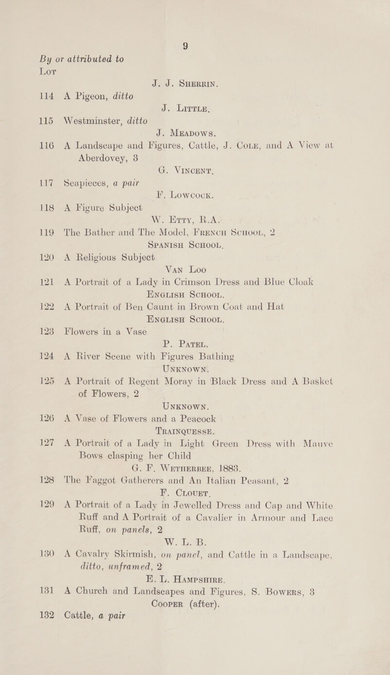 114 130 131 132 J. J. SHERRIN. A Pigeon, ditto J. Lirrie, Westminster, ditto J. MEADowSsS. A Landscape and Figures, Cattle, J. Coz, and A View at Aberdovey, 3 G. VINCENT, Seapieces, @ pair FE, Lowcock. A Figure Subject W. Erty, B.A. The Bather and The Model, FreNncH Scuoo., 2 SPANISH SCHOOL, A Religious Subject Van Loo A Portrait of a Lady in Crimson Dress and Blue Cloak ENGLISH SCHOOL. A Portrait of Ben Caunt in Brown Coat and Hat ENGLISH SCHOOL. Flowers in a Vase P.) PATEL. A fiver Scene with Figures Bathing UNKNOWN. A Portrait of Regent Moray in ‘Black Dress and A Basket of Flowers, 2 UNKNowWN. A Vase of Flowers and a Peacock TRAINQUESSE. A Portrait of a Lady in Light Green Dress with Mauve Bows clasping her Child G. F. WErHERBEE, 1883. The Faggot Gatherers and An Italian Peasant, 2 F. Cover, A Portrait of a Lady in Jewelled Dress and Cap and White Ruff and A Portrait of a Cavalier in Armour and Lace Ruff, on panels, 2 W. LB. A Cavalry Skirmish, on panel, and Cattle in a Landscape, ditto, unframed, 2 E. L. Hampsuire. A Church and Landscapes and Figures, S. Bowers, 3 Cooper (after). Cattle, a pair