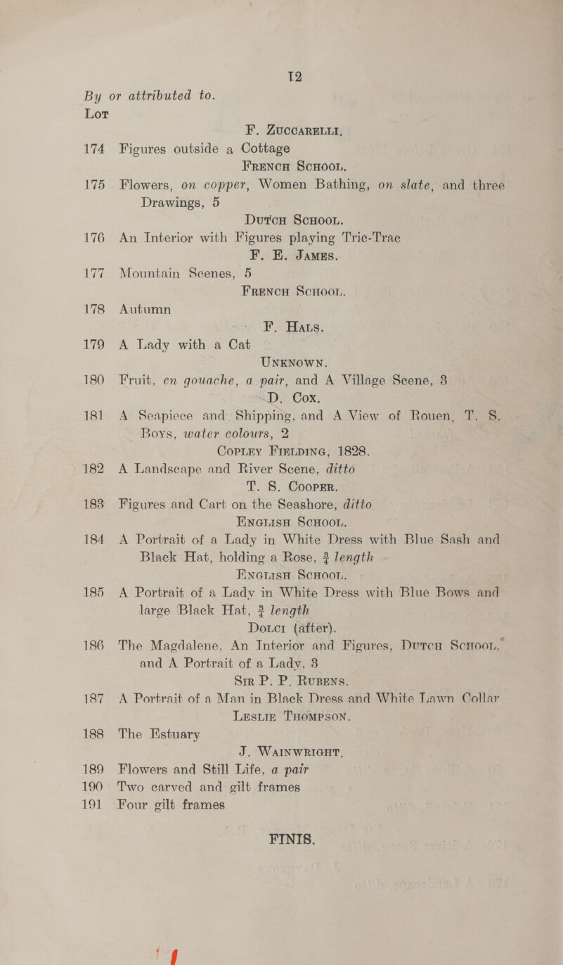 T2 By or attributed to. Lor F. ZUCCARELLI, 174 Figures outside a Cottage FRENCH SCHOOL. 175 Flowers, on copper, Women Bathing, on slate, and three Drawings, 5 Dutcn ScHoou. 176 An Interior with Figures playing Tric-Trac F. E. Jamss. 177. Mountain Seenes, 5 FRENCH ScHoot.. 178 Autumn F. Hats. 179 A Lady with a Cat UNKNOWN. 180 Fruit, en gouache, a pair, and A Village Scene, 3 dD. Cox. 181 A Seapiece and: Shipping, and A View of Rouen, T. S. Boys, water colours, 2 CopLEy FIELDING, 1828. 182 A Landscape and River Scene, ditto T. S. Coopsr. 188 Figures and Cart on the Seashore, ditto Einetisn ScHoon. 184 A Portrait of a Lady in White Dress with Blue Sash and Black Hat, holding a Rose, ? length EneiisH ScHoo.. 185 A Portrait of a Lady in White Dress with Blue Bows and large Black Hat, 3 length Douct (after). 186 The Magdalene. An Interior and Figures, Dutcn Scnoon, and A Portrait of a Lady, 8 Sir P. P. Rupens. , 187 <A Portrait of a Man in Black Dress and White Lawn Collar Lesiiz THOMPSON. 188 The Estuary J. WAINWRIGHT, 189 Flowers and Still Life, a pair 190 Two carved and gilt frames 191 Four gilt frames FINIS. fg