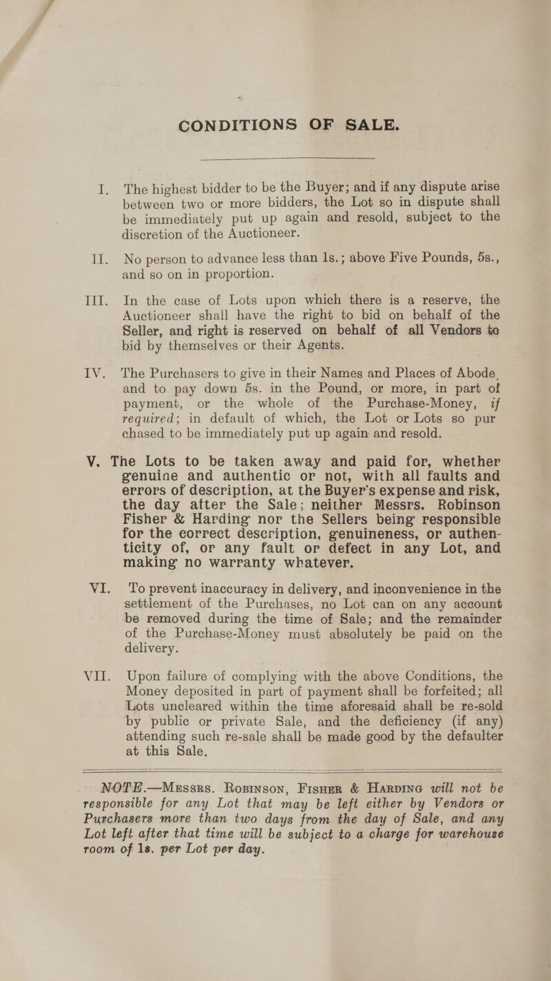 CONDITIONS OF SALE.  I. The highest bidder to be the Buyer; and if any dispute arise between two or more bidders, the Lot so in dispute shall be immediately put up again and resold, subject to the discretion of the Auctioneer. II. No person to advance less than Is.; above Five Pounds, 5s., and so on in proportion. III. In the case of Lots upon which there is a reserve, the Auctioneer shall have the right to bid on behalf of the Seller, and right is reserved on behalf of all Vendors to bid by themselves or their Agents. IV. The Purchasers to give in their Names and Places of Abode, and to pay down $s. in the Pound, or more, in part of payment, or the whole of the Purchase-Money, if required; in default of which, the Lot or Lots so pur chased to be immediately put up again and resold. V. The Lots to be taken away and paid for, whether genuine and authentic or not, with all faults and errors of description, at the Buyer's expense and risk, the day after the Sale; neither Messrs. Robinson Fisher &amp; Harding nor the Sellers being responsible for the correct description, genuineness, or authen- ticity of, or any fault or defect in any Lot, and making no warranty whatever. VI. To prevent inaccuracy in delivery, and inconvenience in the settlement of the Purchases, no Lot can on any account be removed during the time of Sale; and the remainder of the Purchase-Money must absolutely be paid on the delivery. VII. Upon failure of complying with the above Conditions, the Money deposited in part of payment shall be forfeited; all Lots uncleared within the time aforesaid shall be re-sold by public or private Sale, and the deficiency (if any) attending such re-sale shall be made good by the defaulter at this Sale.    NOTE.—Messrs. Rosinson, Fisner &amp; Harpine will not be — responsible for any Lot that may be left either by Vendors or Purchasers more than two days from the day of Sale, and any Lot left after that time will be subject to a charge for warehouse room of 1s. per Lot per day.