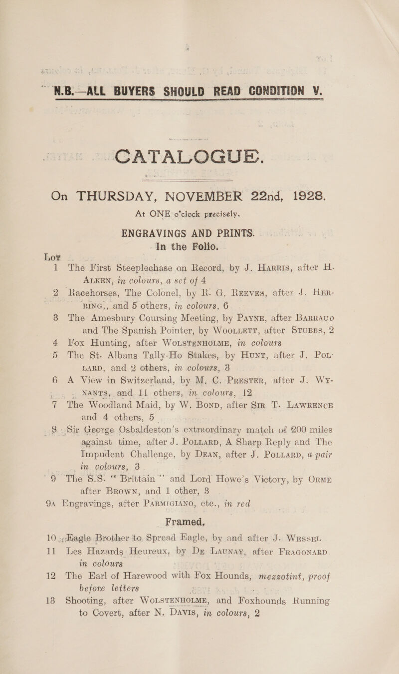    On THURSDAY, NOVEMBER 22nd, 1928. At ONE o'clock precisely. ENGRAVINGS AND PRINTS. In the Folio. . bee fiw: cy, 1 The First Steeplechase on Record, by J. Harris, after H. ALKEN, in colours, a set of 4 2 Racehorses, The Colonel, by R- G. Renves, after J. Hur- ~'RING,, and 5 others, in colours, 6 3 The Amesbury Coursing Meeting, by Paynz, after Barravo and The Spanish Pointer, by WooLLetT, after StTusss, 2 4 Fox Hunting, after WoLSTENHOLME, in colours 5 The St. Albans Tally-Ho Stakes, by Hunt, after J. PoL- LARD, and 2 others, in colours, 3 6 A View in Switzerland, by M, C. PrResteEr, Sticx J. Wy- . « ; NANtTS, and.11 others, in colours, 12 7 The Woodland Maid, by W. Bonn, ae SIR T. LAWRENCE and 4 others, 5— , 8 Sir George. Osbaldeston’s s extraordinary match of 200 miles against time, after J. PotuarpD, A Sharp Reply and The Impudent Challenge, by Dean, after J. PoLLARD, @ pair oo ge COLON S,. 8 ee ean ander Howe’s Victory, by Ormr after Brown, and 1 other, 3 9, Eneravings, after PARMIGIANO, etc., in red _ Framed. 10 :;diagle Brother to. Spread Kagle, by and after J. WEssEL 11 Les Hazards: Heureux, by Dz Launay, after FraGonarp. in colours | 12 The Earl of Harewood with Fox Hounds, megzzotint, proof before letters AOS Be 18 Shooting, after Wonstexnoran, ate Poth: Running to Covert, after N. Davis, in colours, 2