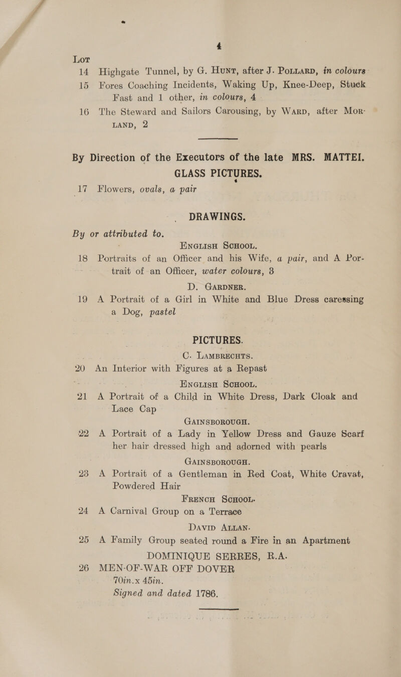 Lot 14 Highgate Tunnel, by G. Hunt, after J. Potiarp, in colours: 15 Fores Coaching Incidents, Waking Up, Knee-Deep, Stuck Fast and 1 other, in colours, 4 16 The Steward and Sailors Carousing, by Warp, after Mor- LAND, 2 GLASS PICTURES. DRAWINGS. ENGLISH SCHOOL. 21 22 23 24 25 26 trait of an Officer, water colours, 3 D. GARDNER. A Portrait of a Girl in White and Blue Dress caressing a Dog, pastel _ PICTURES. C. Lamprecuts. An Terioe with Figures at a Repast ENGLISH SCHOOL. A rat of a Child in White Dress, Dark Cloak and Lace Cap GAINSBOROUGH. A Portrait of a Lady in Yellow Dress and Gauze Scart her hair dressed high and adorned with pearls GAINSBOROUGH. A Portrait of a Gentleman in Red Coat, White Cravat, Powdered Hair FRENCH SCHOOL. A Carnival Group on a Terrace Davip ALLAN. A Family Group seated round a Fire in an Apartment DOMINIQUE SERRES, B.A. MEN-OF-WAR OFF DOVER 7Oin.x 45in. Signed and dated 1786.
