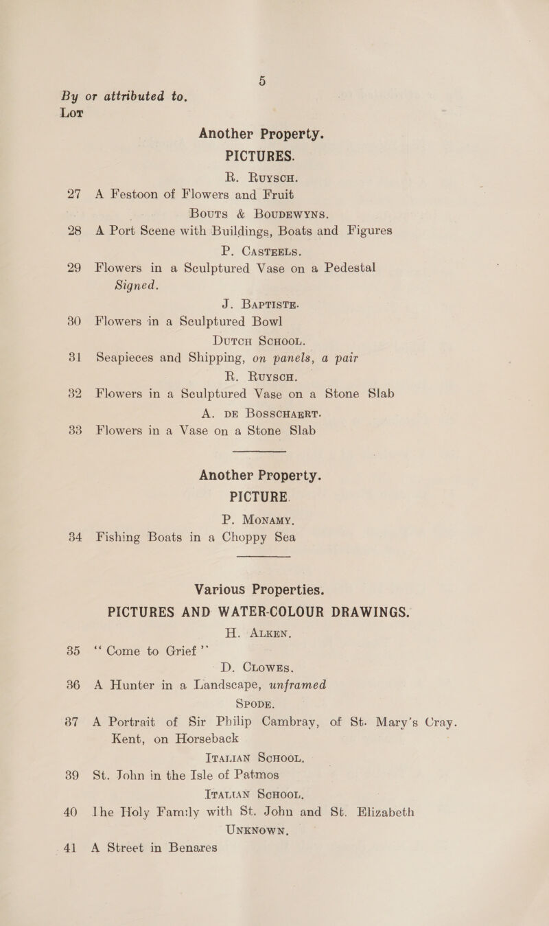 Lor Another Property. PICTURES. R. Ruyscu. 27 <A Festoon of Flowers and Fruit Bouts &amp; BouDEWYNS. 28 A Port Scene with ‘Buildings, Boats and Figures P. CAsTEELS. 29 Flowers in a Sculptured Vase on a Pedestal Signed. J. BAPTISTE. 380 Flowers in a Sculptured Bowl DutcH ScHoou. 381 Seapieces and Shipping, on panels, a pair R. Ruysen. — 32 Flowers in a Sculptured Vase on a Stone Slab A. DE BOSSCHAERT. 33 Flowers in a Vase on a Stone Slab Another Property. PICTURE. P. Monamy, 34 Fishing Boats in a Choppy Sea Various Properties. PICTURES AND WATER-COLOUR DRAWINGS. H, ALKEN. 35 ‘* Come to Grief ’”’ D. CLowE8s. 36 A Hunter in a Landscape, unframed SPODE. 87 A Portrait of Sir Philip Cambray, of St. Mary’s ea Kent, on Horseback TTALIAN ScHOOL. — 39 St. John in the Isle of Patmos TraLtan ScHoon, 40 Ihe Holy Family with St. John and St. Elizabeth UNKNOWN, -41 A Street in Benares