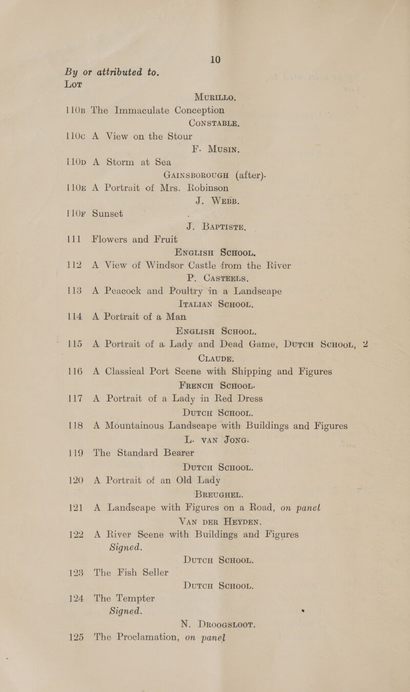 By or attributed to. Lor MuvRILLO, 1108 The Immaculate Conception CONSTABLE, 110c A View on the Stour _ FF. Mousin. 110p A Storm at Sea GAINSBOROUGH (after). 110e A Portrait of Mrs. Robinson J. WEBB. 110F Sunset : J. Bapriste, 111 Flowers and Fruit EINGLISH SCHOOL. 112 A View of Windsor Castle from the River P. CASTEELS. 113 A Peacock and Poultry in a Landscape ITALIAN SCHOOL. 114 A Portrait of a Man ENGLISH SCHOOL. 115 <A Portrait of a Lady and Dead Game, DurcH ScHoon, 2 - CLAUDE. 116 A Classical Port Scene with Shipping and Figures FRENCH SCHOOL. 117 A Portrait of a Lady in Red Dress DutcH ScHOOL. 118 A Mountainous Landscape with Buildings and Figures L. van JONG. 119 The Standard Bearer DutcH ScHOOL. 120 A Portrait of an Old Lady ‘BREUGHEL. 121 A Landscape with Figures on a Road, on panel VAN DER HEYDEN. 122 A River Scene with Buildings and Figures Signed. DutcH ScHoo.. 128 The Fish Seller DutcH SCHOOL. 124 The Tempter Signed. . N. Drooastoor. 125 The Proclamation, on panel