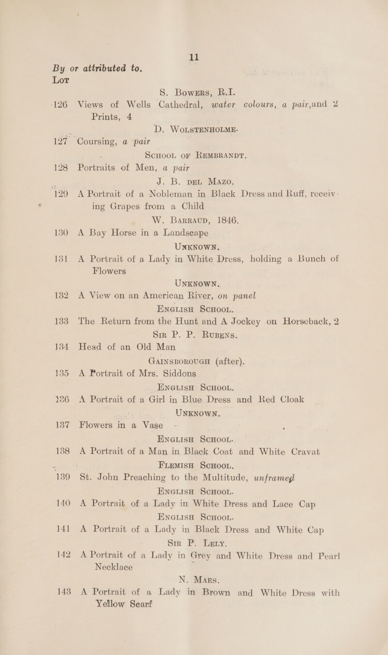 j1 By or attributed to, Lot S. Bowers, BR.I. -126 Views of Wells Cathedral, water colours, a pair,and 2 Prints, 4 | ; D. WoLsTENHOLME. 127. Coursing, a pair ScHOOL oF REMBRANDT. 128 Portraits of Men, a pair z J. B. pet Mazo. 129 A Portrait of a Nobleman in Black Dress and Ruff, receiv- ing Grapes from a Child W. Barraup, 1846. 130 A Bay Horse in a Landseape UNKNOWN. : 181 A Portrait of a Lady in White Dress, holding a Bunch of Flowers | UNKNOWN. 182 A View on an American River, on panel Encuisn ScHoot. 183 The Return from the Hunt and A Jockey on Horseback, 2 Sr P. P. Rusgns. 1384 Head of an Old Man GAINSBOROUGH (after). 135 A Portrait of Mrs. Siddons.. | Es ENGLISH SCHOOL. 326 A Portrait of a Girl in Blue Dress and Red Cloak UNKNOWN. 137 Flowete j in a Vase ENGLISH Sencok.. 188 A Portrait of a Man in Black Coat and White Cravat Z FLEMISH SCHOOL. 139 St. John Preaching to the Multitude, unframeg ENGLISH SCHOOL. 140 A Portrait of a Lady in White Dress and zee Cap ENGLISH SCHOOL. 141 A Portrait of a Lady in Black Dress and White Cap Sim Penny. 142 A Portrait of a Lady in Grey and White Dress and Pearl Necklace : N. Mags. 143° A Portrait of a Lady in Brown and White Dress with Yellow Searf