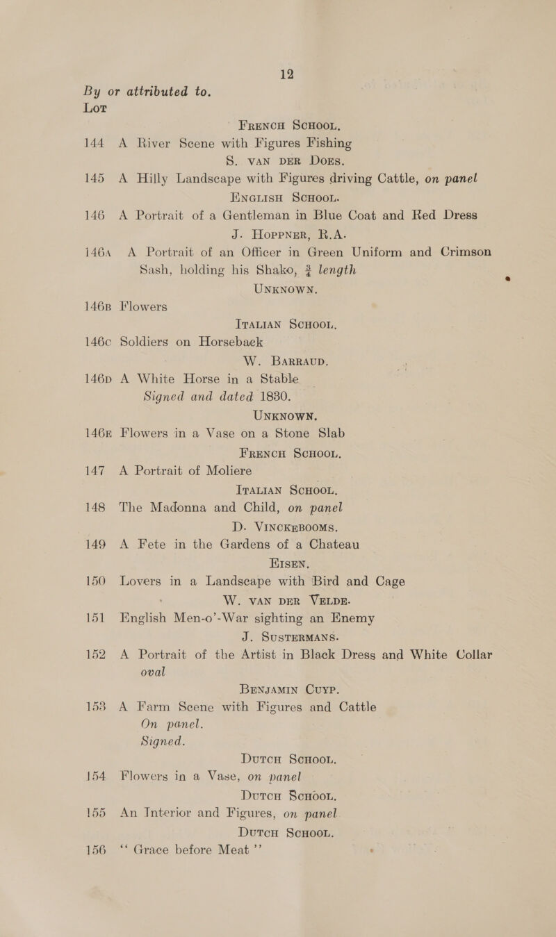 By or attributed to. Lor FRENCH SCHOOL, 144 A River Scene with Figures Fishing S. vAN DER Dogs. 145 <A Hilly Landscape with Figures driving Cattle, on panel ENGLISH SCHOOL. 146 A Portrait of a Gentleman in Blue Coat and Red Dress J: Hoppner, R.A. 1464 A Portrait of an Officer in Green Uniform and Crimson Sash, holding his Shako, 3 length UNKNOWN. 1468 Flowers ITALIAN SCHOOL, 146c Soldiers on Horsebaek W. BaRRAvD, 146p A White Horse in a Stable Signed and dated 18380. UNKNOWN. 146&amp; Flowers in a Vase on a Stone Slab FRENCH SCHOOL. 147 A Portrait of Moliere ITALIAN ScHoon, 148 The Madonna and Child, on panel D. VINCKEBOOMS. 149 A Fete in the Gardens of a Chateau EISEN. 150 Lovers in a Landscape with Bird and Cage : W. VAN DER VELDE. 151 English Men-o’-War sighting an Enemy J. SUSTERMANS. 152 A Portrait of the Artist in Black Dress and White Collar oval BENJAMIN CUYP. 158 A Farm Scene with Figures and Cattle On panel. Signed. DutcH ScHOOL. 154 Flowers in a Vase, on panel Dutcu ScHoou. 155 An Interior and Figures, on panel DutcH ScHoo.n. 156 ‘‘ Grace before Meat ”’ :