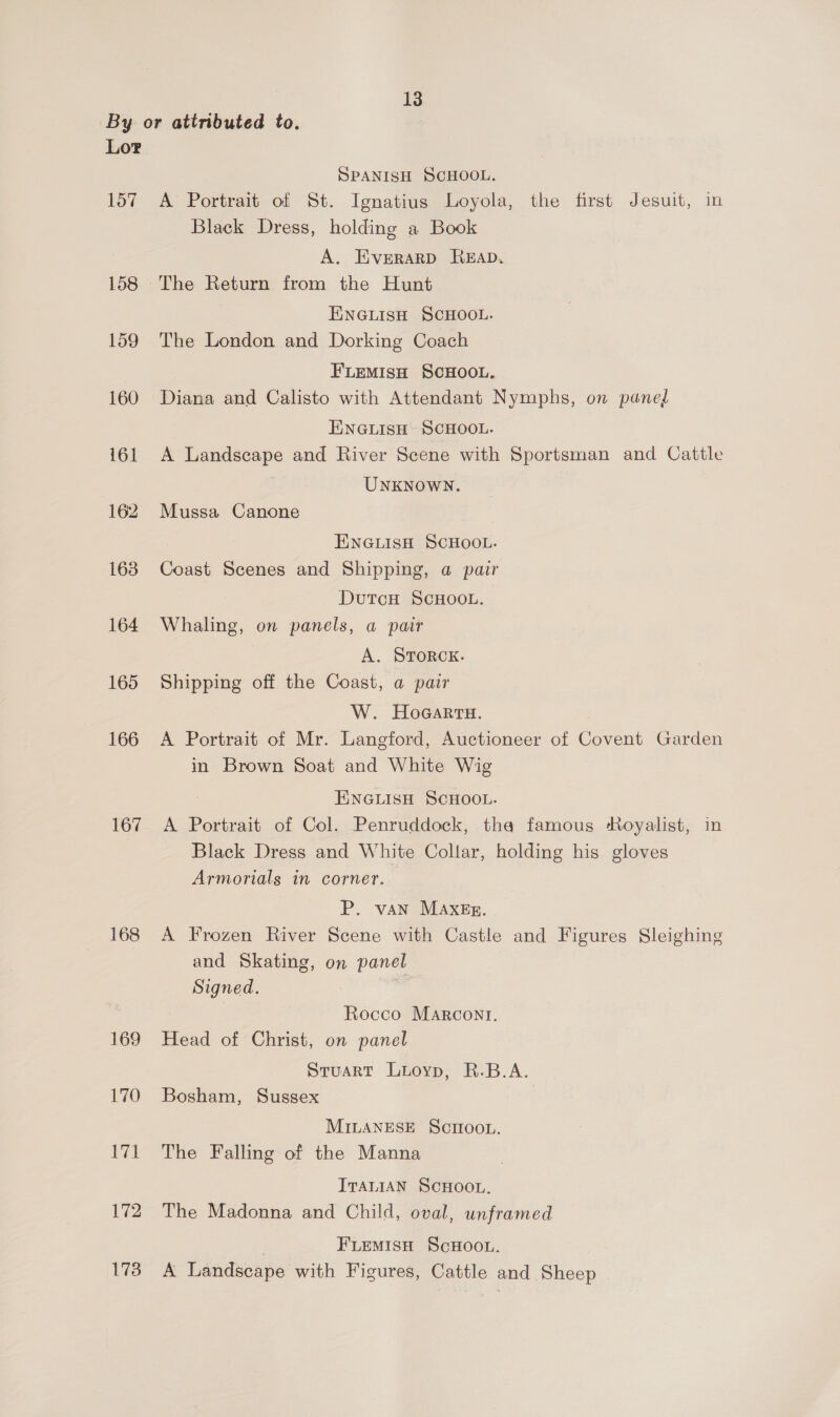 By or attributed to. Lor SPANISH SCHOOL. 157 A Portrait of St. Ignatius Loyola, the first Jesuit, in Black Dress, holding a Book A. EveErarRpD READ. 158 The Return from the Hunt ENGLISH SCHOOL. 159 The London and Dorking Coach FLEMISH SCHOOL. 160 Diana and Calisto with Attendant Nymphs, on pane ENGLISH SCHOOL. i161 A Landscape and River Scene with Sportsman and Cattle | UNKNOWN. 162 Mussa Canone ENGLISH SCHOOL. 163 Coast Scenes and Shipping, a pair DutcH SCHOOL. 164 Whaling, on panels, a pair A. STORCK. 165 Shipping off the Coast, a pair W. HoaGarru. 166 A Portrait of Mr. Langford, Auctioneer of Covent Garden in Brown Soat and White Wig ENGLISH SCHOOL. 167 A Portrait of Col. Penruddock, tha famous Royalist, in Black Dress and White Collar, holding his gloves Armorials in corner. P. van MAXEg. 168 <A Frozen River Scene with Castle and Figures Sleighing and Skating, on panel Signed. 7 Rocco Marcont. 169 Head of Christ, on panel Stuart Luioyp, R.B.A. 170 Bosham, Sussex MILANESE Scroo.. 171 The Falling of the Manna ITALIAN SCHOOL. 172 The Madonna and Child, oval, unframed | FLEMISH SCHOOL. 173 A Landscape with Figures, Cattle and Sheep