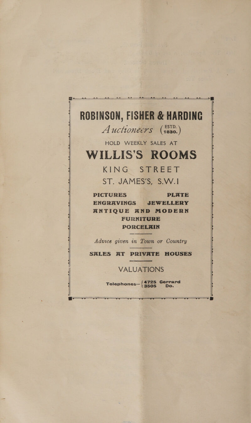 ee     ROBINSON, FISHER &amp; HARDING Auctioneers (s8s0.) HOLD WEEKLY SALES AT WILLIS’S ROOMS KING: See ee T ST. JAMES) S:VV.1 PICTURES PLATE ENGRAVINGS JEWELLERY ANTIQUE AND MODERN FURNITURE PORCELAIN  Advice given in Town or Country  SALES AT PRIVATE HOUSES  VALUATIONS Telephones— { ae “as     