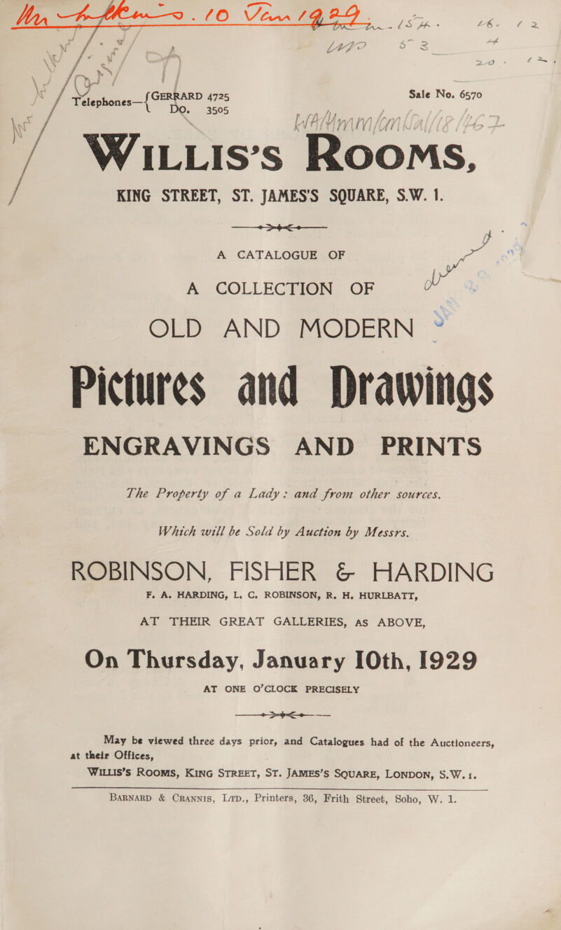   \ / ee } ry eats = Sale No. 6570 - v4 Tdlephones—{CERR! De. 3505 Lh; Ny AN) | / WAILLIS’S Rooms, / KING STREET, ST. JAMES’S SQUARE, S.W. 1. + >o< A CATALOGUE OF ao A COLLECTION OF Pr OLD AND MODERN ~ Pictures and Drawings ENGRAVINGS AND PRINTS The Property of a Lady: and from other sources. Which will be Sola by Auction by Messrs. ROBINSON, FISHER &amp; HARDING F, A. HARDING, L. C, ROBINSON, R. H. HURLBATT, AT THEIR GREAT GALLERIES, Aas ABOVE, On Thursday, January 0th, 1929 AT ONE O’CLOCK PRECISELY a a May be viewed three days prior, and Catalogues had of the Auctioneers, at their Offices, WILLIS’s ROOMS, KING thea: ST. JAMES’S SQUARE, LONDON, S.W. 1.