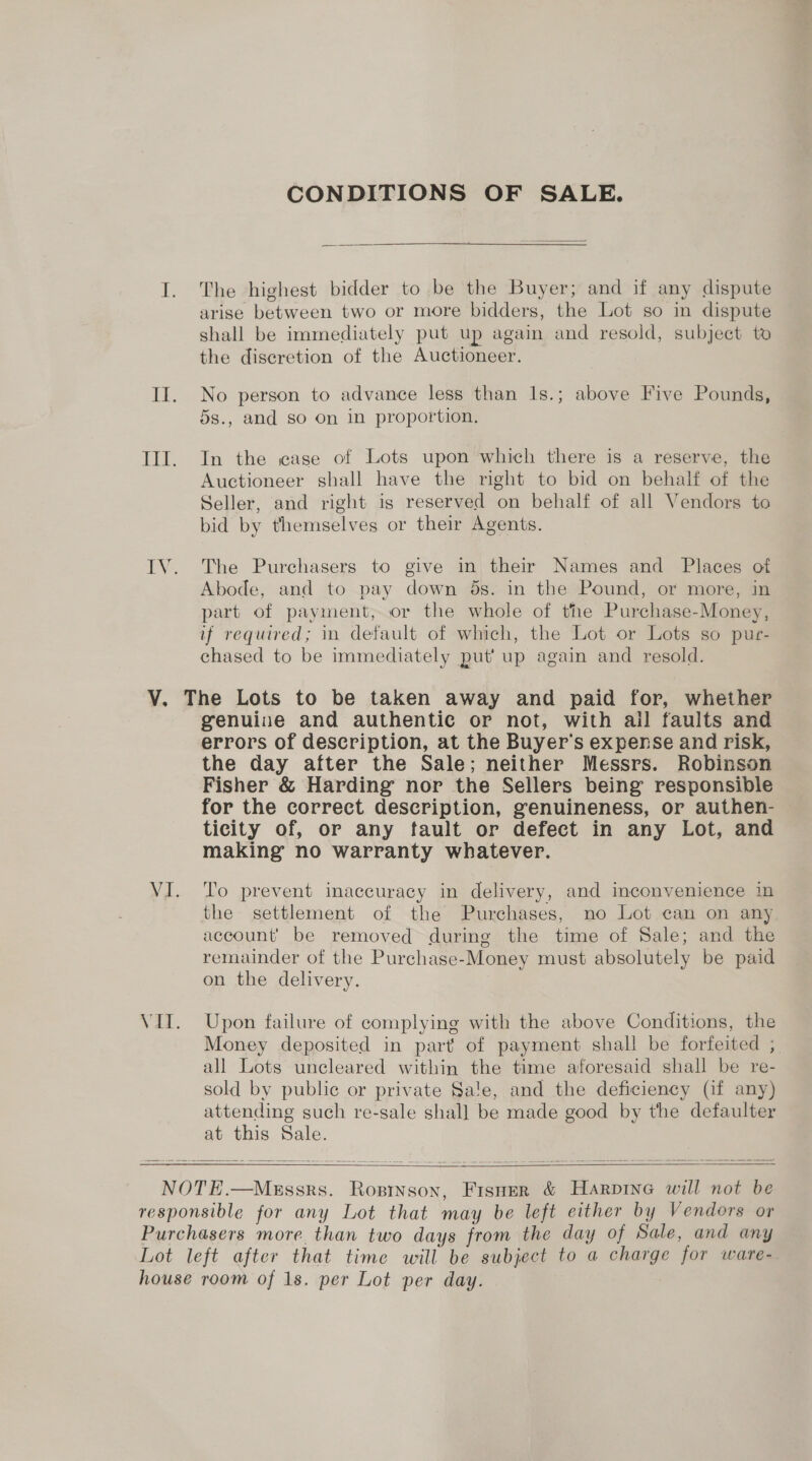 CONDITIONS OF SALE. I. The highest bidder to be the Buyer; and if any dispute arise between two or more bidders, the Lot so in dispute shall be immediately put up again and resold, subject to the discretion of the Auctioneer. II. No person to advance less than 1s.; above Five Pounds, 5s., and so On In proportion, TII. In the case of Lots upon which there is a reserve, the Auctioneer shall have the right to bid on behalf of the Seller, and right is reserved on behalf of all Vendors to bid by themselves or their Agents. IV. The Purchasers to give in their Names and Places of Abode, and to pay down 5s. in the Pound, or more, in part of payment, or the whole of the Purchase-Money, if required; in default of which, the Lot or Lots so pur- chased to be immediately put’ up again and resold. V. The Lots to be taken away and paid for, whether genuine and authentic or not, with all faults and errors of description, at the Buyer's expense and risk, the day after the Sale; neither Messrs. Robinson Fisher &amp; Harding nor the Sellers being responsible for the correct description, genuineness, or authen- ticity of, or any fault or defect in any Lot, and making no warranty whatever. VI. To prevent inaccuracy in delivery, and inconvenience in the settlement of the Purchases, no Lot can on any account’ be removed during the time of Sale; and the remainder of the Purchase-Money must absolutely be paid on the delivery. VII. Upon failure of complying with the above Conditions, the Money deposited in part of payment shall be forfeited ;. all Lots uncleared within the time aforesaid shall be re- sold by public or private Sale, and the deficiency (if any) attending such re-sale shall be made good by the defaulter at this Sale.   NOTE.—MgEssrs. Rostnson, Fisner &amp; Harpine will not be responsible for any Lot that may be left either by Vendors or Purchasers more than two days from the day of Sale, and any Lot left after that time will be subject to a charge for ware- house room of 1s. per Lot per day.