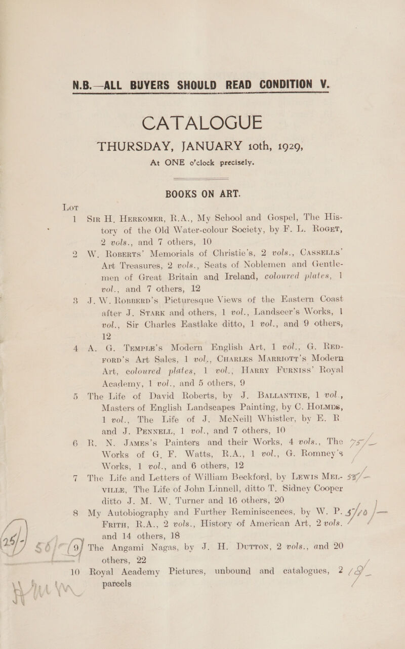 CATALOGUE THURSDAY, JANUARY oth, 1929, At ONE o'clock precisely.   BOOKS ON ART. Lor 1 Sir H. Herxomer, R.A., My School and Gospel, The His- tory of the Old Water-colour Society, by F. L. Rogrr, 2 vols., and 7 others, 10 W. Roperts’ Memorials of Christie’s, 2 vols., CASSELLS’ Art Treasures, 2 vols., Seats of Noblemen and Gentle- men of Great Britain and Ireland, coloured plates, 1 vol., and 7 others, 12 8 J.W. Rogserd’s Picturesque Views of the Eastern Coast after J. SrarK and others, 1 vol., Landseer’s Works, | vol., Sir Charles Eastlake ditto, 1 vol., and 9 others, 12 4 A. G. Trmprm’s Modern English Art, 1 vol., G. Rep- rorp’s Art Sales, 1 vol., CuarLes Marriotr’s Modern Art, coloured plates, 1 vol., Harry Furniss’ Royal bo Academy, 1 vol., and 5 others, 9 5 The Life of David Roberts, by J. Ba uantine, 1 vol., Masters of English Landscapes Painting, by C. HoLmns, 1 vol., The Life of J. MeNeill Whistler, by E. RB and J. PEnneLi, 1 vol., and 7 others, 10_ 7 6 R. N. James’s Painters and their Works, 4 vols., The 7-7 = Works of G. F. Watts, R.A., 1 vol., G. Romney’s / Works, 1 vol., and 6 others, 12 ? 7 The Life and Letters of William Beckford, by Lewis MEL- $37-— VILLE, The Life of John Linnell, ditto T. Sidney Cooper ditto J. M. W, Turner and 16 others, 20 8 My Autobiography and Further Reminiscences, by W. P. hyo em Fritu, R.A., 2 vols., History of American Art, 2 vols. é : and 14 others, 18 yy ( 9) The Angami Nagas, by J. H. Duvurron, 2 vols., and 20 =i others, 22 | 10 Royal Academy Pictures, unbound and catalogues, ¢ / P_ parcels /