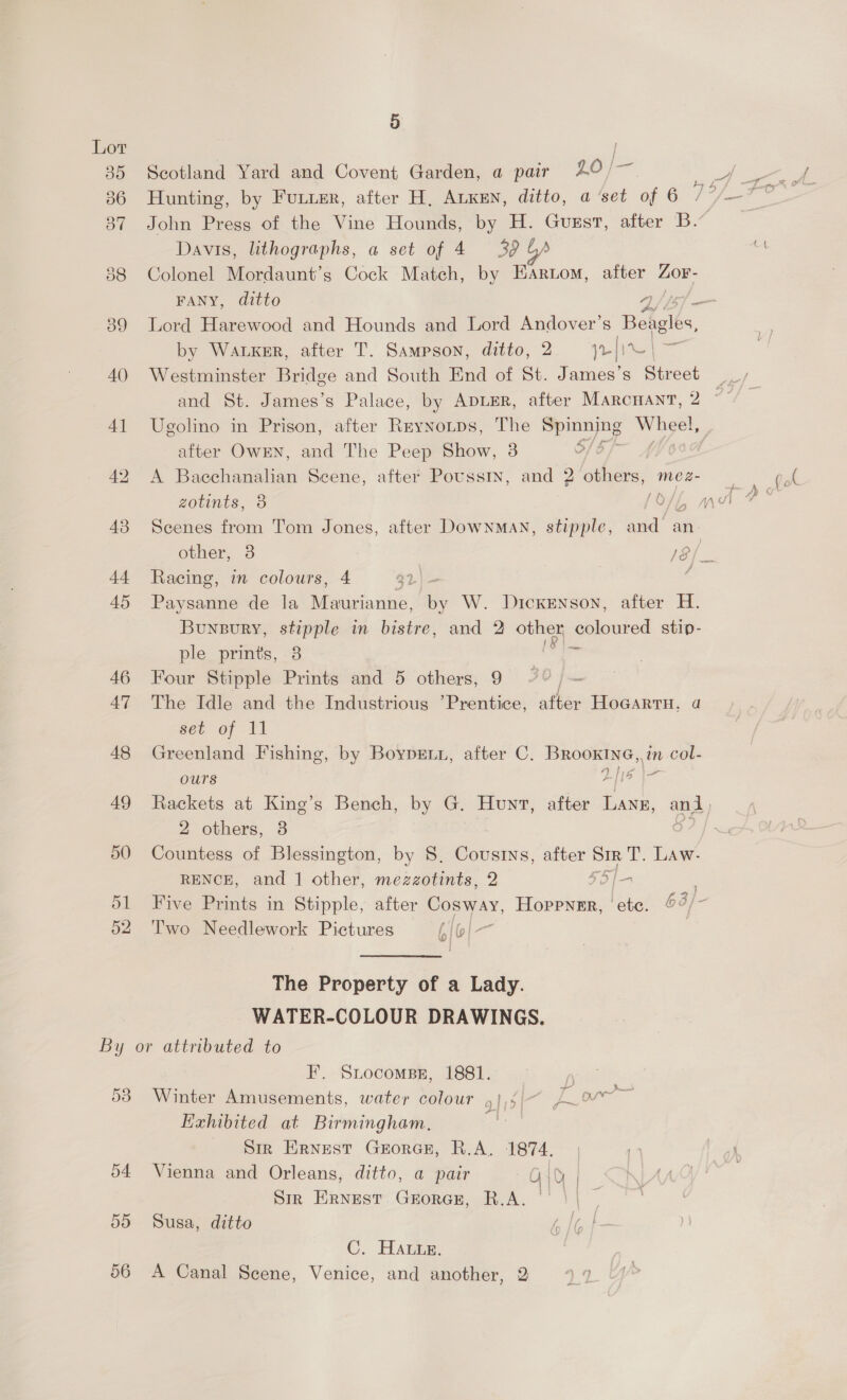 5 Lot | 85 Scotland Yard and Covent Garden, a pair LO 36 Hunting, by Furie, after H, ALKEN, ditto, a set of 6 | Davis, lithographs, a set of 4 39 388 Colonel Mordaunt’s Cock Match, by EArtom, after Zor- FANY, ditto 2 by WaLxKer, after T. Sampson, ditto, 2 || Bo og 40 Westminster Bridge and South End of St. James’s Street after OwkEN, and The Peep Show, 3 42 A Baechanalian Scene, after Poussry, and 2 others, mez- zotints, 3 ay. 43 Scenes from Tom Jones, after DownMan, stipple, and an. 44 Racing, in colours, 4 $2.| 45 Paysanne de la Maurianne, by W. Dickenson, after H. Bunsvry, stipple in bistre, and 2 other coloured stip- ple prints, 38 lo 46 Four Stipple Prints and 5 others, 9 - 47 The Idle and the Industrious ’Prentice, after HoGartH, 4 set of 11 48 Greenland Fishing, by BoyprEtn, after C. nee ie in col- Ours ie ea 2 others, 3 50 Countess of Blessington, by 8, Cousins, after eee LAaw- RENCE, and 1 other, mezzotints, 2 SS; 1 f2 52 ‘Two Needlework Pictures LiGi- We The Property of a Lady. WATER-COLOUR DRAWINGS. By or attributed to F. Srocompsr, 1881. 53 Winter Amusements, water colour g],i/~ Aw Exhibited at Birmingham, ie _ Sir Ernest Grorcr, R.A. 1874. 54 Vienna and Orleans, ditto, a pair G10 | Sm ERNEST GEORGE, R.A. 55 Susa, ditto C. Hatin.