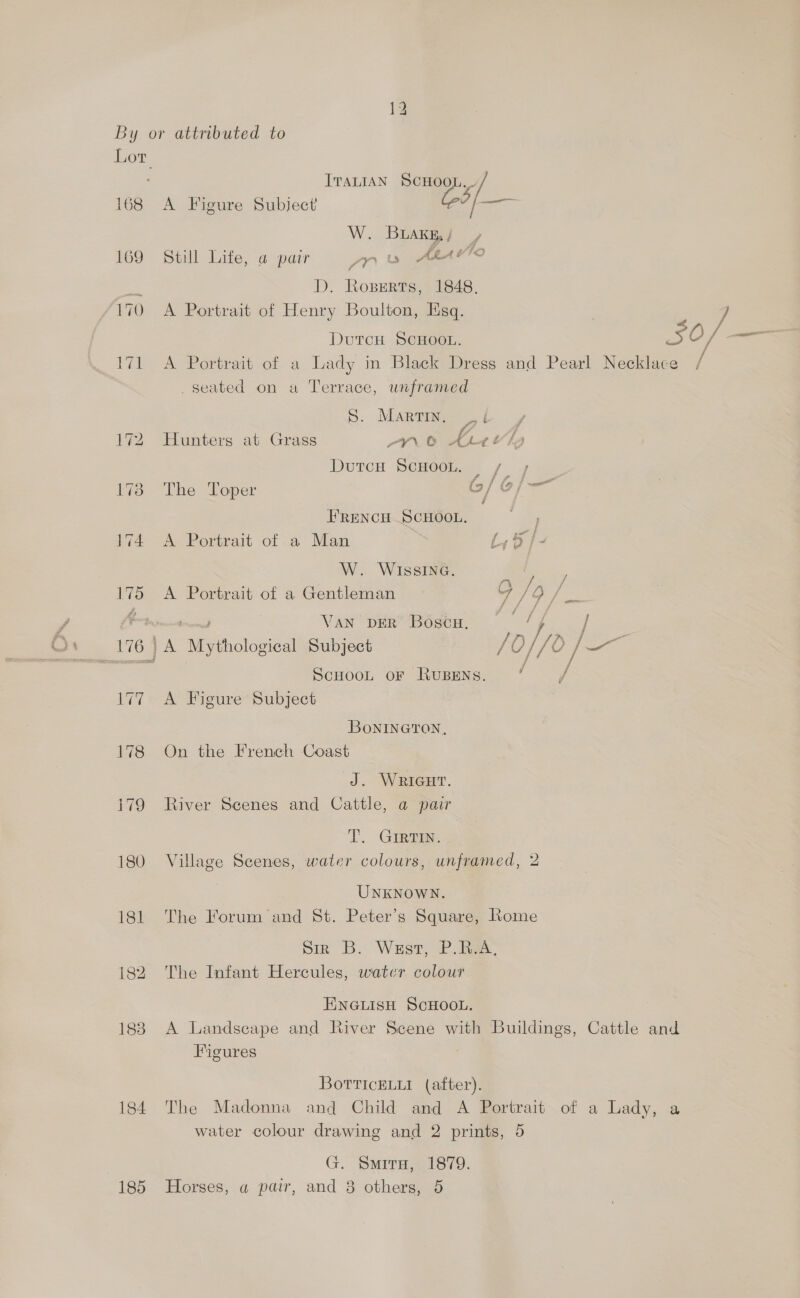 By or attributed to Lor ; ITALIAN as, 168 A Figure Subject’ 2? |_— W. BLAKg, / : 169 Still Life, a pair Se ALA YTO a D. Roserts, 1848. 170 A Portrait of Henry Boulton, Esq. | a; DutcH SCHOOL. SO/ ms Vik A SPortrait of aA Lady in Black Dress and Pearl Necklace seated on a Terrace, unframed S: MAR / 172 ‘Hunters at Grass Pans, 5 gS. VA Durch SCHOOL, / 4 1738 -The Toper G/ oj; FRENCH SCHOOL. 174 A Portrait of a Man W. WIssING. Ae) 4 175 <A Portrait of a Gentleman in if = io Van pER Bosco. — ‘y / | 176) A “Mytholosioal Subject /O )//0 } ae 7 ScHOOL OF RUBENS. f 177 A Figure Subject BoONINGTON, 178 On the French Coast J. WRIGHT. i79 River Scenes and Cattle, a pair T. Grain 180 Village Scenes, water colours, unframed, 2 UNKNOWN. 181 The Forum and St. Peter’s Square, Lome Siz B. Was, Pia. 182 The Infant Hercules, water colour ENGLIisH ScHOOL. 183 A Landscape and River Scene with Buildings, Cattle and Figures 7 BorvricELui (after). 184 The Madonna and Child and A Portrait of a Lady, a water colour drawing and 2 prints, 5 G. Smiru, 1879. 185 Horses, a pair, and 8 others, 5