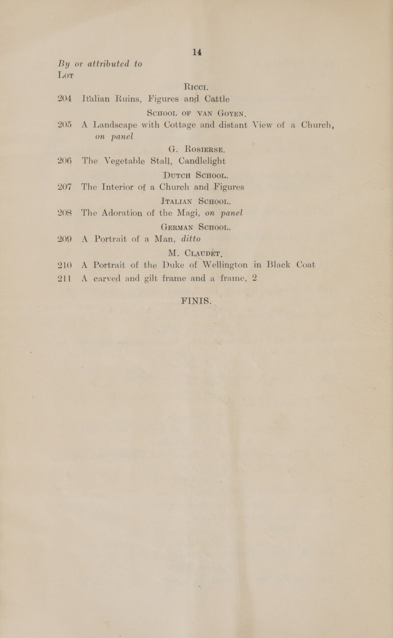 By or attributed to Lor Ricct. 204 Italian Ruins, Figures and Cattle SCHOOL OF VAN GOYEN, 205 A Landscape with Cottage and distant View of a Church, on panel G. RosiErse. 206 The Vegetable Stall, Candlelight DutcH ScHOOL. 207 The Interior of a Church and Figures ITALIAN SCHOOL. 208 The Adoration of the Magi, on panel GERMAN SCHOOL. 209 A. Portrait of a.Man, ditto M. CLAUDET, 210 A Portrait of the Duke of Wellington in Black Coat 211 A carved and gilt frame and a frame, 2 FINIS.