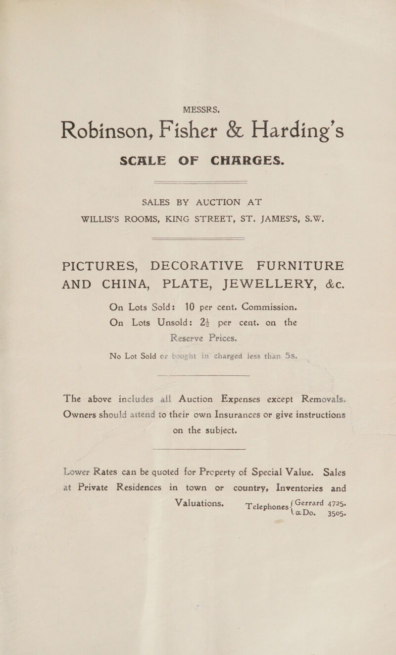 MESSRS, Robinson, Fisher &amp; Harding's SCALE OF CHARGES.   SALES. BY AUGTION AT WILLIS’S ROOMS, KING STREET, ST. JAMES’S, S.W.    PICTURES, DECORATIVE FURNITURE AND CHINA, PLALE,. JEWELLERY, cdc. On Lots Sold: 10 per cent. Commission. On Lots Unsold: 24 per cent. on the Reserve Prices. No Lot Sold or bought in charged fess than 5s. The above includes all Auction Expenses except Removals. Owners should attend to their own Insurances or give instructions on the subject. Lower Rates can be quoted for Property of Special Value. Sales at Private Residences in town or country, Inventories and Valuations. Gerrard 4725. Telephones xDo. 3505.