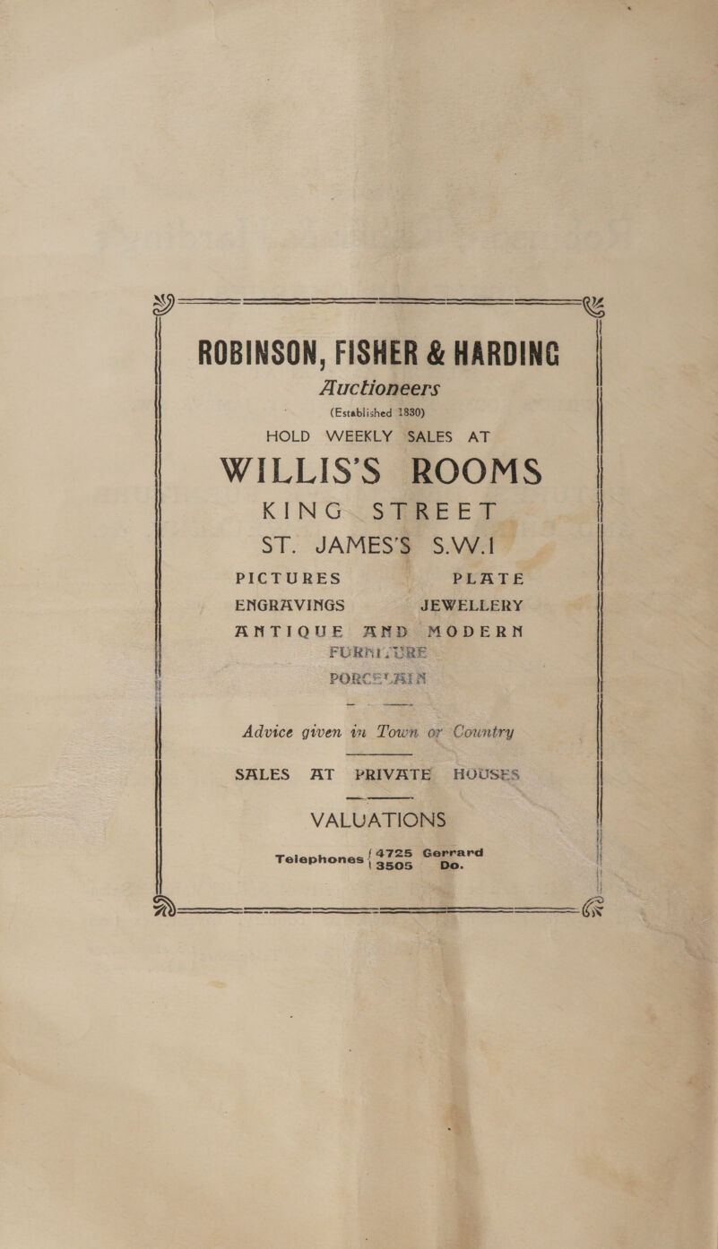    : ROBINSON, FISHER &amp; HARDING Auctioneers | (Established 1830) HOLD WEEKLY SALES AT KING. STREET. WILLISS ROOMS ST. JAMES’S S.W. | PICTURES | PLATE ENGRAVINGS JEWELLERY ANTIQUE AND MODERN FURNI- URE 4 PORCE BIN 2 i i  | Advice gwen wm Town or Country  | SALES AT PRIVATE HOUSES VALUATIONS 4725 Gerrard Telephones { 3505 Do.   