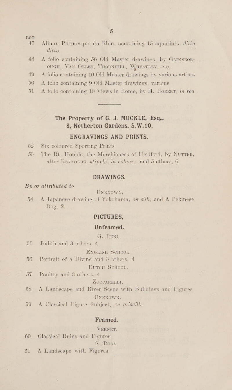 LOT 47 Album Pittoresque du Rhin, containing 15 aquatints, ditto ditto 48 &lt;A folio containing 56 Old Master drawings, by GaAINnsBor- ouGH, VAN ORLEY, THORNHILL, WHEATLEY, ete. 49 A foho containing 10 Old Master drawings by various artists 50 A folio containing 9 Old Master drawings, various 51 A folio containing 10 Views in Rome, by H. Rosert, in red The Property of G. J. MUCKLE, Esq., 8, Netherton Gardens, S.W.10. ENGRAVINGS AND PRINTS. 52 Six coloured Sporting Prints 53 The Rt. Honble. the Marchioness of Hertford, by Nurrer, after Reynoups, stipplz, in colours, and 5 others, 6 DRAWINGS. By or attributed to UNKNOWN. 54 A Japanese drawing of Yokohama, on silk, and A Pekinese Dog, 2 PICTURES, Unframed. G. Rent. 55 Judith and 3 others, 4 EINGLISH SCHOOL. 66 Portrait of a Divine and 3 others, 4 DutcH SCHOOL. 57 Poultry and 3 others, 4 ZUCCARELLI. 58 &lt;A Landscape and River Scene with Buildings and Figures UNKNOWN. 59 A Classical Figure Subject, en grisaille Framed. VERNET. 60 Classical Ruins and Figures S. Rosa.