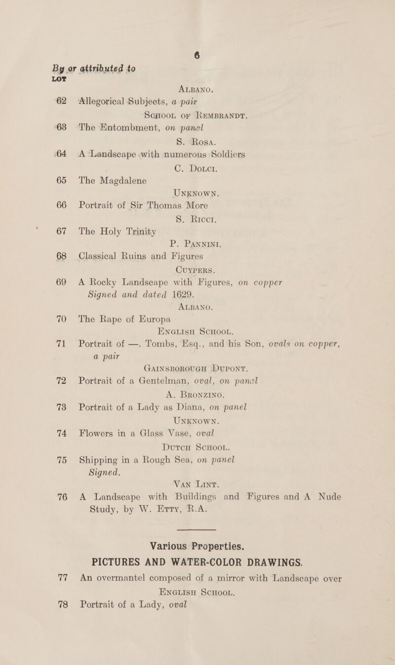LOT ALBANO. 62 Allegorical Subjects, a pair SoHoont or REMBRANDT. 63 The Entombment, on panel S. Rosa. 64 A Landscape .with numerous Soldiers | C. Dotct. 65 The Magdalene UNKNOWN. 66 Portrait of Sir Thomas More 1) CCH, 67 The Holy Trinity P. PANNINI. 68 Classical Ruins and Figures CUYPERS. 69 A Rocky Landscape with Figures, on copper Signed and dated 1629. ALBANO. 70 The Rape of HKuropa ENGLISH SCHOOL. 71 Portrait of —. Tombs, Esq., and his Son, ovals on copper, a pair GAINSBOROUGH DUPONT. 72 Portrait of a Gentelman, oval, on pamol A. BRoNZINO. 73 Portrait of a Lady as Diana, on panel UNKNOWN. 74 Flowers in a Glass Vase, oval DutcuH SCHOOL. 75 Shipping in a Rough Sea, on panel Signed. Van Lint. 76 &lt;A Landscape with Buildings and Figures and A Nude Study, by W. Erry, R.A. Various Properties. PICTURES AND WATER-COLOR DRAWINGS. 77 An overmantel composed of a mirror with Landscape over ENGLISH SCHOOL. 78 Portrait of a Lady, oval