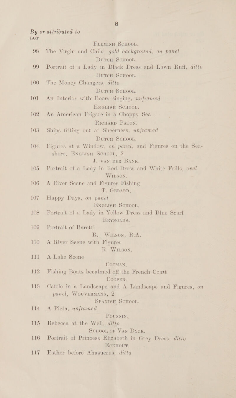 LOT FLEMISH SCHOOL, 98 The Virgin and Child, gold background, on panel DutcH SCHOOL. 99 Portrait of a Lady in Black Dress and Lawn Ruff, ditto DutcH ScHoon. 100 The Money Changers, ditto DutcH SCHOOL. 101 An Interior with Boors singing, unframed ENGLISH SCHOOL. 102. An American Frigate in a Choppy Sea RicHARD PATON. 103 Ships fitting out at Sheerness, unframed DutcH SCHOOL. 104 Figures at a Window, on panel, and Figures on the Sea- shore, EINGLIsH SCHOOL, 2 J. VAN DER BANK. 105 Portrait of a Lady in Red Dress and White Frills, oval WILSON. 106 A River Scene and Figures Fishing a, GERARD, 107 Happy Days, on panel ENGLISH SCHOOL, 108 Portrait of a Lady in Yellow Dress and Blue Scart REYNOLDS. 109 Portrait of Baretti Bh, Winson, hea. 110 A River Scene with Figures RR. WILson. 111 A Lake Scene CoTMAN., 112 Fishing Boats becalmed off the French Coast CooPER. 118 Cattle in a Landscape and A Landscape and Figures, on panel, WouvERMANS, 2 SPANISH SCHOOL. 114 A Pieta, unframed Poussin. 115 Rebecca at the Well, ditto ScHOOL oF Van Dyck. 116 Portrait of Princess Elizabeth in Grey Dress, ditto HickHour. 117 Esther before Ahasuerus, ditto
