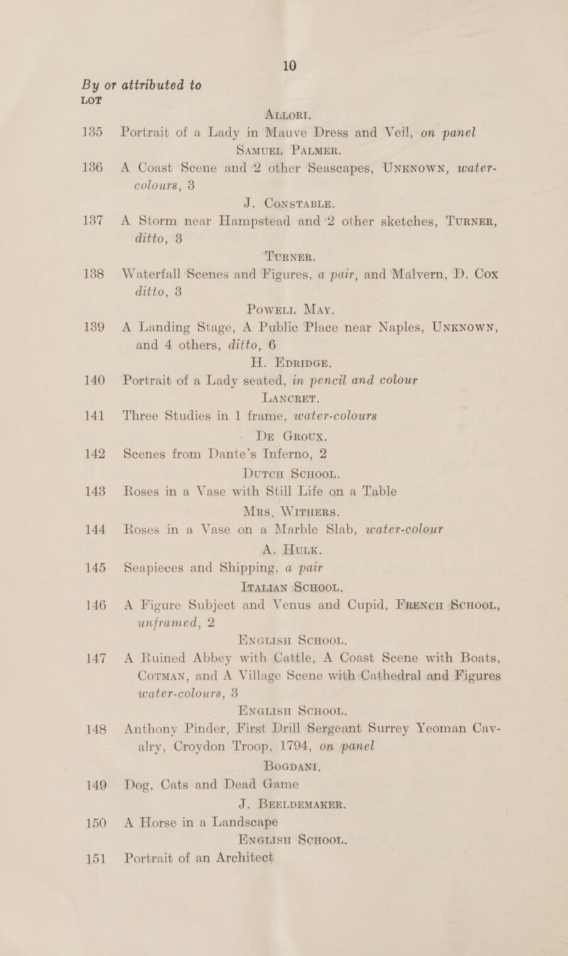 LOT 135 136 say 138 139 140 141 142 143 144 145 146 147 148 149 150 151 ALLORI. Portrait of a Lady in Mauve Dress and Veil,-on panel SAMUEL PALMER. A Coast Scene and 2 other Seascapes, UNKNOWN, water- colours, 3 J. CONSTABLE. A Storm near Hampstead and-2 other sketches, TURNER, ditto, *B TURNER. Waterfall Scenes and Figures, a pair, and Malvern, D. Cox Gitte, 3 PowELL May. A Landing Stage, A Public Place near Naples, UNKNowN, and 4 others, ditto, 6 H. EpripGe, Portrait of a Lady seated, in pencil and colour LANCRET. Three Studies in 1 frame, water-colours Dr GRovUX. Scenes from Dante’s Inferno, 2 Dutou SCHOOL. Roses in a Vase with Still Life on a Table Mrs, WITHERS. Roses in a Vase on a Marble Slab, water-colour A. HULK. Seapieces and Shipping, @ pair ITALIAN SCHOOL, A Figure Subject and Venus and Cupid, FRENcH ‘SCHOOL, unframed, 2 ENGLISH SCHOOL. A Ruined Abbey with Cattle, A Coast Scene with Boats, Corman, and A Village Scene with Cathedral and Figures water-colours, 3 ENGLISH SCHOOL. Anthony Pinder, First Drill Sergeant Surrey Yeoman Cav- alry, Croydon Troop, 1794, on panel BoGpant, Dog, Cats and Dead Game J. BEELDEMAKER. A Horse in a Landscape Enewisu ScHoon, Portrait of an Architect
