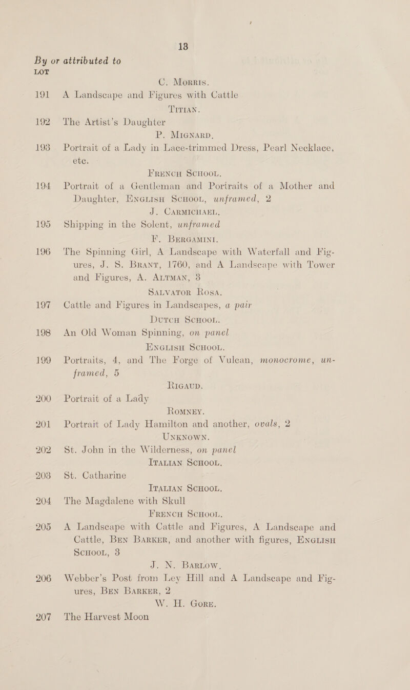 LOT 191 194 195 aRS]6) 206 207 C. Morris. A Landscape and Figures with Cattle TITIAN. The Artist’s Daughter P. MIGNARD, Portrait of a Lady in Lace-trimmed Dress, Pearl Necklace, ete. FRENCH SCHOOL. Portrait of a Gentleman and Portraits of a Mother and Daughter, ENGLIsH ScHooL, unframed, 2 J. CARMICHAEL. Shipping in the Solent, unframed EF, BERGAMINI. The Spinning Girl, A Landscape with Waterfall and Fig- ures, J. 5S. Brant, 1760, and A Landseape with Tower and Figures, A. ALTMAN, 3 SALVATOR Rosa. Cattle and Figures in Landscapes, a pair DutcH ScHOOL. An Old Woman Spinning, on panel ENGLISH SCHOOL. Portraits, 4, and The Forge of Vulcan, monocrome, un- framed, 5 RIGAUD. Portrait of a Lady ROMNEY. Portrait of Lady Hamilton and another, ovals, 2 UNKNOWN. St. John in the Wilderness, on panel ITALIAN SCHOOL. St. Catharine ITALIAN SCHOOL, The Magdalene with Skull FRENCH SCHOOL. A Landscape with Cattle and Figures, A Landscape and Cattle, Ben Barker, and another with figures, ENGLisH SCHOOL, 3 J. N. BaREow. Webber’s Post from Ley Hill and A Landscape and Fig- ures, BEN BarkKER, 2 W.-H: Gore. The Harvest Moon
