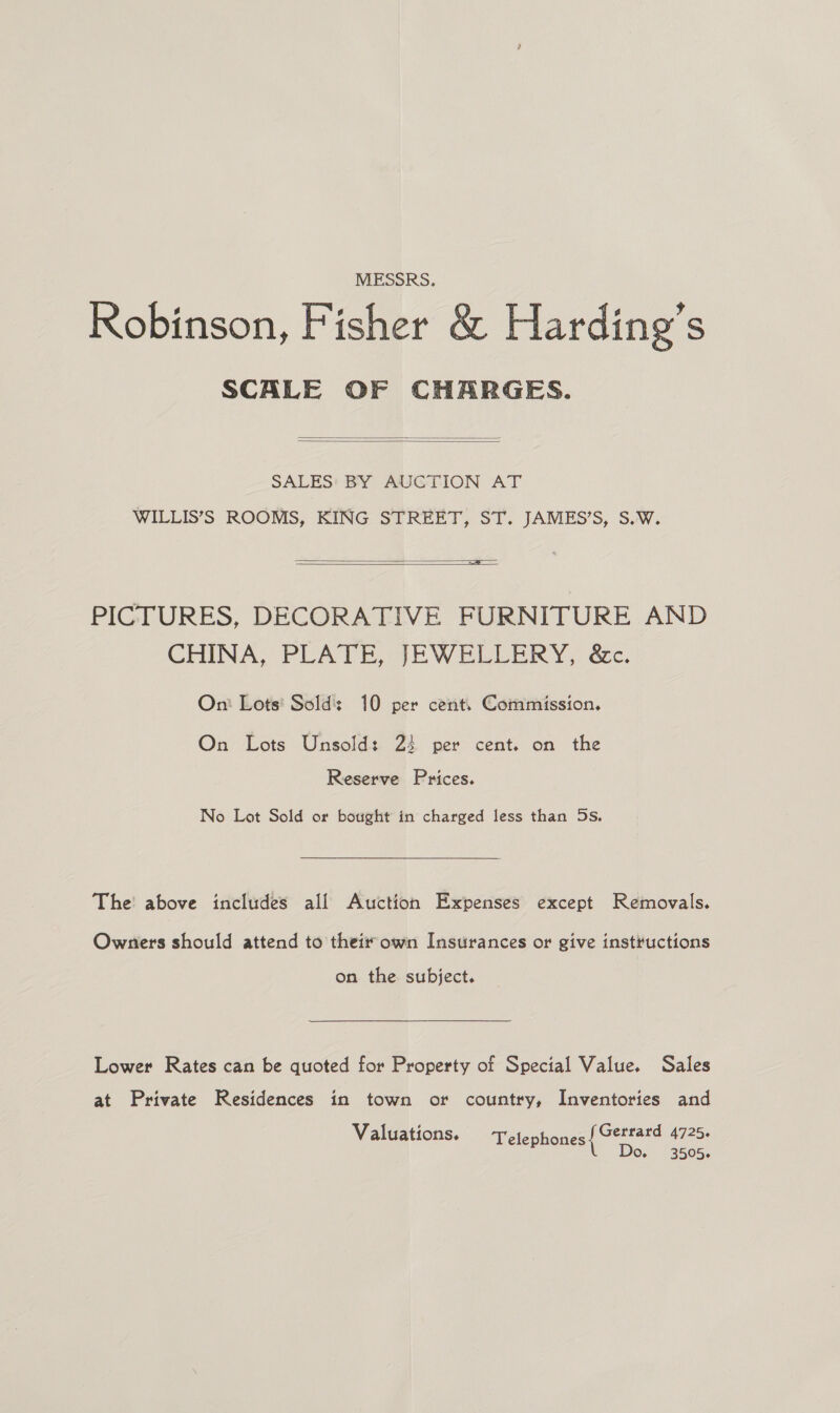 MESSRS. Robinson, Fisher &amp; Harding’s SCALE OF CHARGES.   SALES: BY AUCTION AT WILLIS’S ROOMS, KING STREET, ST. JAMES’S, S.W.  a  PICTURES, DECORATIVE FURNITURE AND CHINA, PLATE, JEWELLERY, &amp;c. On: Lots' Sold: 10 per cent, Commission. On Lots Unsold: 23 per cent. on the Reserve Prices. No Lot Sold or bought in charged less than 5s. The above includes all Auction Expenses except Removals. Owners should attend to their own Insurances or give instructions on the subject. Lower Rates can be quoted for Property of Special Value. Sales at Private Residences in town or country, Inventories and Valuations. Telephones Gerrard 4725. Do,- 3505.