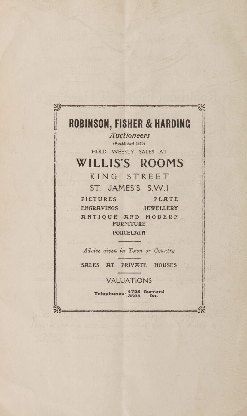   Se ee | ROBINSON, FISHER &amp; HARDING | Auctioneers (Established 1830)   HOLD WEEKLY SALES AT WILLISS ROOMS KEN Ge@ S ToRicse tT | ST. 2JAMES'S, S.vva PICTURES PLATE ENGRAVINGS JEWELLERY ANTIQUE AND MODERN FURNITURE PORCELAIN  Advice given tn Town or Country  SALES AT PRIVATE HOUSES  VALUATIONS 4725 Gerrard Telephones 3505 Do.     