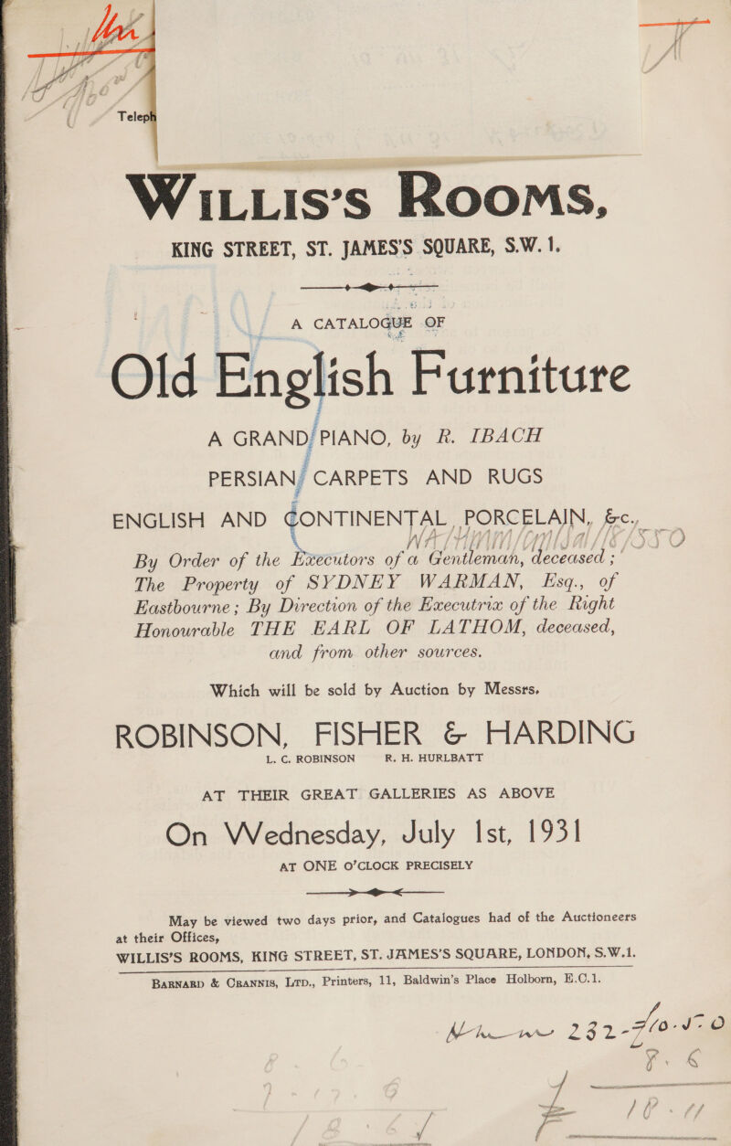  WILLis’s Rooms, KING STREET, ST. JAMES’S SQUARE, S.W. 1.  A CATALOGUE OF Old Engl ish Furniture | A GRAND, PIANO, by Rk. IBACH PERSIAN, CARPETS AND RUGS ENGLISH AND CONTINENTAL, PORCELAIN, fe,  By Order of the Bretitors a a“ See aad. enced The Property of SYDNEY WARMAN, Esq., of Eastbourne; By Direction of the Executrix of the Right Honourable THE EARL OF LATHOM, deceased, and from other sources. Which will be sold by Auction by Messrs, ROBINSON, FISHER &amp; HARDING L. C. ROBINSON R. H. HURLBATT AT THEIR GREAT GALLERIES AS ABOVE On Wednesday, July Ist, 1931 AT ONE O’CLOCK PRECISELY >< May be viewed two days prior, and Catalogues had of the Auctioneers at their Offices, WILLIS’S ROOMS, KING STREET, ST. JAMES’S SQUARE, LONDON, S.W.1.  Maw 23 2 Fle. O 