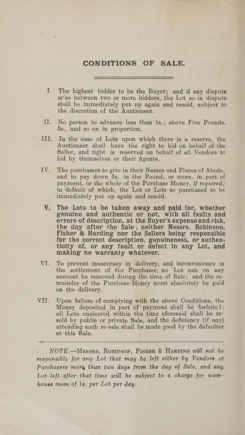 CONDITIONS OF SALE. The highest bidder to be the Buyer; and if any dispute arse between two or more bidders, the Lot so in dispute shall be immediately put up again and resold, subject to the discretion of the Auctioneer. No person to advance less than’ 1a above Five Pounds, 5s., and so on in proportion. In the case of Lots upon which there is a reserve, the Auctioneer shall have the right to bid on behalf of the Seller, and right is reserved on behalf of all Vendors to bid by themselves or their Agents. | The purchasers to give in their Names and Places of Abode, and to pay down 5s. in the Pound, or more, in part of payment, or the whole of the Purchase Money, if required; in default of which, the Lot or Lots so purchased to he immediately put up again and resold. The Lots to be taken away and paid for, whether genuine and authentic or not, with all faults and errors of description, at the Buyer’s expense and risk, the day after the Sale; neither Messrs. Robinson, Fisher &amp; Harding nor the Sellers being responsible for the correct description. genuineness, or authen- ticity of, or any fault or defect in any Lot, and making no warranty whatever. To prevent inaccuracy in delivery, and inconvenience in the settlement of the Purchases, no Lot can on any account be removed during the time of Sale; and the re- mainder of the Purchase-Money must absolutely be paid. on the delivery. : Upon failure of complying with the above Conditions, the Money deposited in part of payment shall be forfeite1; all Lots uncleared within the time aforesaid shall-be re- sold by public or private Sale, and the deficiency (if any) attending such re-sale shall be made good by the defaulter at this Sale. 3   
