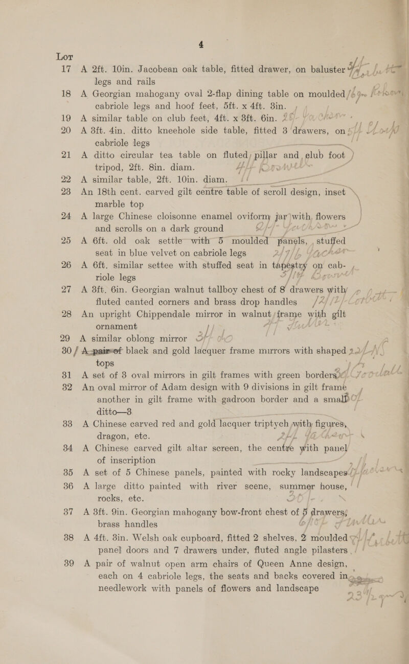 17. 26 29 bl B2 33 b4 35 36 37 38 39 4 A 2ft. 10in. Jacobean oak table, fitted drawer, on baluster 4. / Yom legs and rails me A Georgian mahogany oval 2-flap dining table on moulded /: 16 Qro | Crt cabriole legs and hoof feet, 5ft. x 4ft. 3in. ‘ A similar table on club feet, 4ft. x 8ft. 6in. 2° a oy A 8ft. 4in. ditto kneehole side table, fitted 38 oe on 5/44 Lo cabriole legs . A ditto circular tea table on fluted ; [Po ond, ae foot } tripod, 2ft. 8in. diam. A A similar table, 2ft. 10in. diam. - An 18th cent. carved gilt centre table of aecli design, meee marble top \ A large Chinese cloisonne enamel onmony jay) erty flowers and scrolls on a dark ground 7 A 6ft. old oak settle-with 5 ier pins, vstufied: seat in blue velvet on cabriole legs 24D} bp GO” A 6ft. similar settee with stuffed seat in tapegay « on ey riole legs A 8ft. 6in. Georgian walnut tallboy chest of g ‘de Be yitly > (ie fluted canted corners and brass drop handles /4//7/- cof An upright Chippendale mirror in walnut poe: with git ornament yi} Sf A similar oblong mirror O* jf tops A set of 8 oval mirrors in gilt frames with green borders An oval mirror of Adam design with 9 divisions in gilt frame another in gilt frame with gadroon border and a smalP 0. ditto—8 A Chinese carved red and gold lacquer ipa eh nyithy y fignres dragon, etc. “Ts A Chinese carved gilt altar screen, the es with pane of inscription me A set of 5 Chinese panels, painted with rocky Teadecaphee LER A large ditto painted with river scene, ae pons | rocks, etc. : | A 8ft. 9in. Georgian mahogany bow-front Aion of p prope, brass handles adh nates A 4ft. 38in. Welsh oak cupboard, fitted 2 shelves, 7 sd Wade el TG panel doors and 7 drawers under, fluted angle vilaatehs 9 | A pair of walnut open arm chairs of Queen Anne design, each on 4 cabriole legs, the seats and backs covered in Ose , 