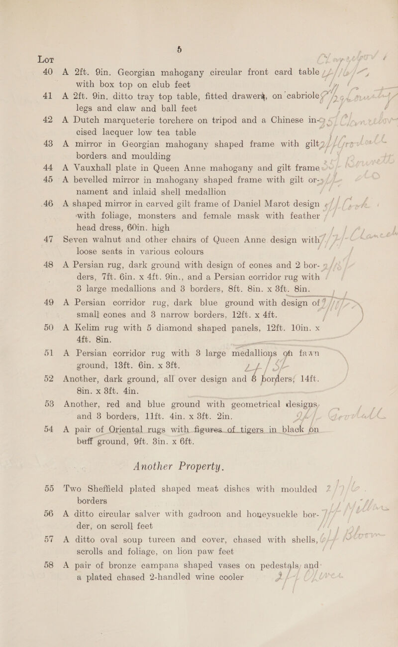 § Lor 40 A 2ft. Yin. Georgian mahogany circular front card table, uf with box top on club feet | 41 A 2ft. Yin. ditto tray top table, fitted drawerg, on cabriole legs and claw and ball feet 42 A Dutch marqueterie torchere on tripod and a Chinese in~ BE cised lacquer low tea table borders. and moulding 44 A Vauxhall plate in Queen Anne mahogany and gilt frame 45 A bevelled mirror in.mahogany shaped frame with gilt or-» nament and inlaid shell medallion with foliage, monsters and female mask with feather head dress, 60in. high 47 Seven walnut and other chairs of Queen Anne. design with, é loose seats in various colours 48 <A Persian rug, dark ground with design of cones and 2 bor- 9, ders, 7ft. 6in. x 4ft. 9in., and a Persian corridor rug with 8 large medallons and 8 borders, 8ft. 8in. x 8ft. 8in. 49 A Persian corridor rug, dark blue ground with design off smal] cones and 3 narrow borders, 12ft. x 4ft. 50 A Kelim rug with 5 diamond shaped panels, 12ft. 10in. x 4ft. 8in. 51 A Persian corridor rug with 8 large medallions of fawn ground, 18ft. 6in. x 3ft. ee ae, 52 Another, dark ground, all over design san ‘6 inka Lait. ein. x oft. 4in: 53 Another, red and blue ground with geometrical designs ane. 8 borders, iitt.. din. x ott. 2in. Of 54 <A pair of Oriental rugs with figures_of tigers in. ite on buff ground, 9ft. 8in. x 6ft. Another Property. 55 Two Sheffield plated shaped meat dishes with moulded borders 56 A ditto circular salver with gadroon and honeysuckle bor- der, on scroll feet 57 <A ditto oval soup tureen and cover, chased with shells, scrolls and foliage, on lion paw feet 58 <A pair of bronze campana shaped vases on pedestals and