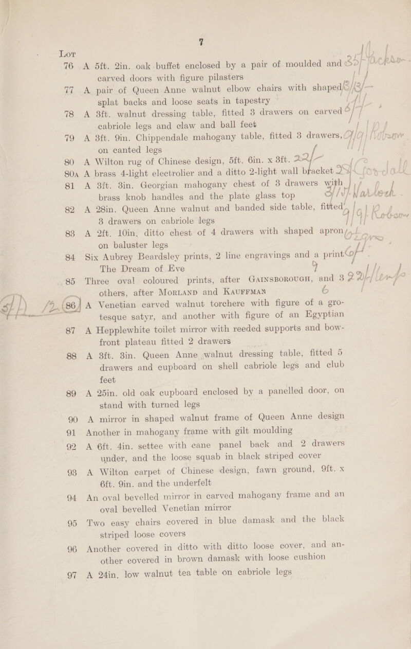 carved doors with figure pilasters 77 A pair of Queen Anne walnut elbow chairs with shaped) splat backs and loose seats in tapestry 78 <A 8ft. walnut dressing table, fitted 8 drawers on _ carved &amp; cabriole legs and claw and ball feet 79 A 8ft. 9in. Chippendale mahogany table, fitted 3 drawers, on canted legs { 80 A Wilton rug of Chinese design, 5ft. 6in. x 3ft. 2.2] 8 drawers on cabriole legs 83 <A 2ft. 10in. ditto chest of 4 drawers with shaped apron /, on baluster legs Mm, The Dream of Eve 85 Three oval. coloured prints, after GarnsBorouGH, and 3 Z others, after Mortanp and KAUFFMAN &amp; (86, | A Venetian carved walnut torchere with figure of a gro- tesque satyr, and another with figure of an Egyptian 87 A Hepplewhite toilet mirror with reeded supports and bow- front plateau fitted 2 drawers 88 A 38ft. 8in. Queen Anne walnut dressing table, fitted 5 drawers and cupboard on shell cabriole legs and elub feet 89 A 25in. old oak cupboard enclosed by a panelled door, on stand with turned legs 90 A mirror in shaped walnut frame of Queen Anne design 91 Another in mahogany frame with gilt moulding 92 A 6ft. 4in. settee with cane panel back and 2 drawers under, and the loose squab in black striped cover 93 A Wilton carpet of Chinese design, fawn ground, 9it. x 6ft. Jin. and the underfelt 94 An oval bevelled mirror in carved mahogany frame and an oval bevelled Venetian mirror 95 Two easy chairs covered in blue damask and the black striped loose covers 96 Another covered in ditto with ditto loose cover, and an- other covered in brown damask with loose cushion 97 A 24in. low walnut tea table on cabriole legs ; ] j ‘ j A\ / i f f of] / | i i i ref | | } o }H j a A