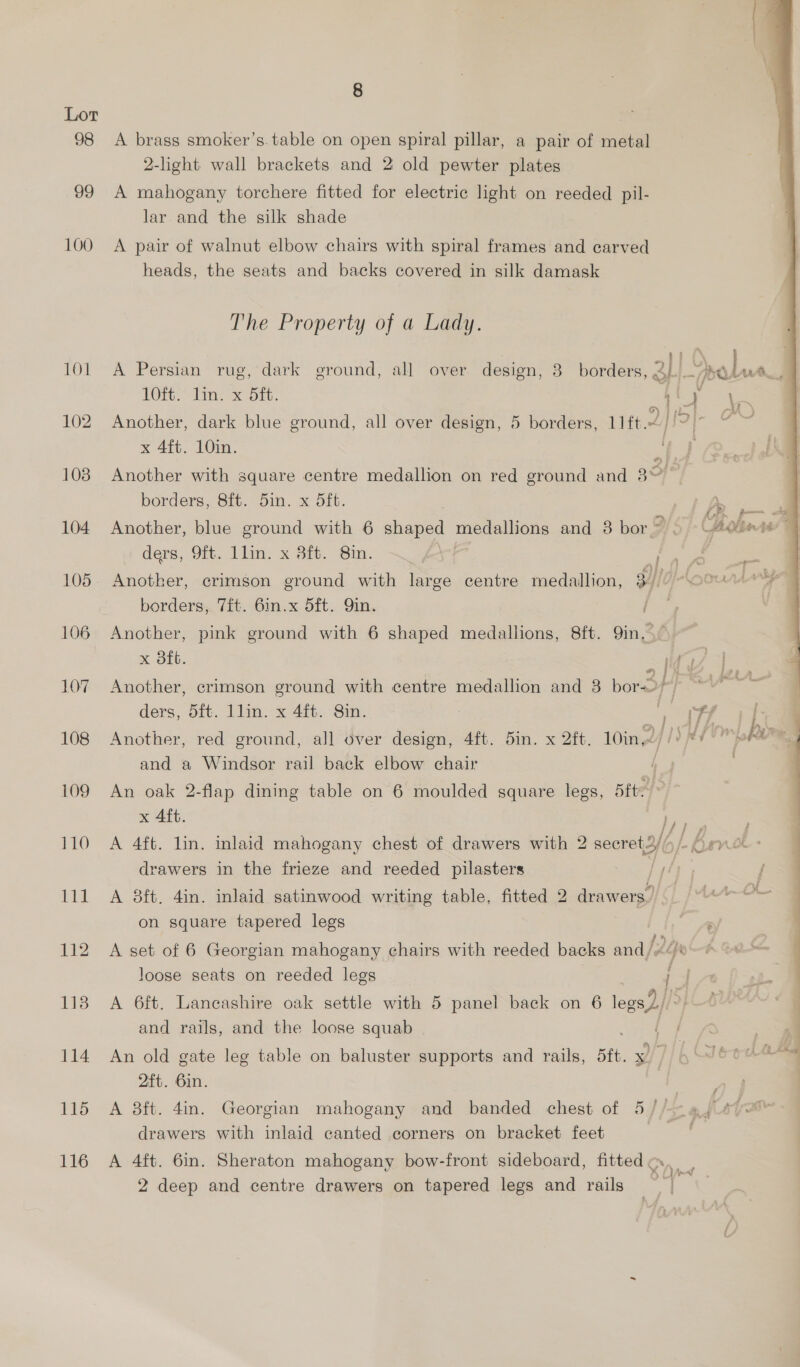 Lor 98 <A brass smoker’s.table on open spiral pillar, a pair of metal 2-light wall brackets and 2 old pewter plates 99 A mahogany torchere fitted for electric light on reeded pil- lar and the silk shade 100 A pair of walnut elbow chairs with spiral frames and carved heads, the seats and backs covered in silk damask The Property of a Lady. ots 101 A Persian rug, dark ground, all over design, 3 borders, 3} is Dobe. ia  TORS Time Ont: i 4 \, 102 Another, dark blue ground, all over design, 5 borders, 11ft.2 / pp a x 4ft. 10in. | 103 Another with square centre medallion on red ground and 3 Of borders, 8ft. 5in. x 5ft. ae 104 Another, blue ground with 6 shaqiedl medallions and 3 bor”. Cholin ry ders, Of. llim: x 8it. Sm. ae ae E 105. Anotker, crimson ground with large centre medallion, els oa Lager borders, 7ft. 6in.x 5ft. Qin. | 106 Another, pink ground with 6 shaped medallions, 8ft. 9in 2 x 8ft. fy fos 107 Another, crimson ground with centre medallion and 3 bor->) * ders, dft. 1lin. x 4ft. Sin. “J ‘Tf 11 108 Another, red ground, all over design, 4ft. 5in. x 2ft. 10in, | [) RY maker ® and a Windsor rail back elbow chair i 109 An oak 2-flap dining table on 6 moulded square legs, Bite x Aft. ly ry 110 A 4ft. lin. inlaid mahogany chest of drawers with 2 secret2///- Orne: drawers in the frieze and reeded pilasters Pyeyy 111 A 8ft. 4in. inlaid satinwood writing table, fitted 2 drawers. IM on square tapered legs : 112 A set of 6 Georgian mahogany chairs with reeded backs and /2/e loose seats on reeded legs |. 113 A 6ft. Lancashire oak settle with 5 panel back on 6 legs) and rails, and the loose squab 114 An old gate leg table on baluster supports and rails, sit. x ] 2ft. 6in. ee 115 A 8ft. 4in. Georgian mahogany and banded chest of 5//- 4, drawers with inlaid canted corners on bracket feet 116 A 4ft. 6in. Sheraton mahogany bow-front sideboard, fitted, | 2 deep and centre drawers on tapered legs and rails _ we 8
