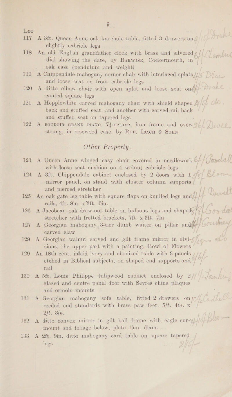 Lor 117 A 8ft. Queen Anne oak kneehole table, fitted 3 drawers on slightly cabriole legs 118 An old English grandfather clock with brass and silvered ¢ / dial showing the date, by Barwrsz, Cockermouth, in~ oak case (pendulum and weight) | 119 A Chippendale mahogany corner chair with interlaced splats ///4 and loose seat on front cabriole !egs , 120 A ditto elbow chair with open splat and loose seat ondy canted square legs 121 A Hepplewhite carved mahogany chair with shield shaped / back and stuffed seat, and another with carved rail back and stuffed seat on tapered legs 122 A BOUDOIR GRAND PIANO, 74-octave, iron frame and over- ® strung, In rosewood case, by Rup, IpacH &amp; SoHN Other Property. with loose seat cushion on 4 walnut cabriole legs 124 A 3ft. Chippendale cabinet enclosed by 2 doors with 1 mirror panel, on stand with cluster column supports | and pierced stretcher = 125 An oak gate leg table with square flaps on knulled legs and, raus, 4ft. 8in. x 3ft. 6in. | 126 A Jacobean oak draw-out table on bulbous legs and SaDeny i stretcher with fretted brackets, 7ft. x 3ft. Tin. 127 A Georgian mahogany. 38-tier dumb waiter on pillar anal carved claw | | 128 A Georgian walnut carved and gilt frame mirror in divi- sions, the upper part with a painting, Bowl of Flowers 129 An 18th cent. inlaid ivory and ebonized table with 3 panels ,//, etched in Biblical subjects, on shaped end supports and ~~ rail 130. A 5ft. Louis Philippe tulipwood cabinet enclosed by 2. glazed and centre panel door with od china eS and ormolu mounts 131 A Georgian mahogany sofa table, fitted 2 drawers on reeded end standards with brass paw feet, 5ft. 4in. x 2ft. Bin. 182 A ditto convex mirror in gilt ball frame with, eagle sur-y mount and foliage below, plate 15mm. diam. 138 A 2ft. Qin. ditto mahogany card table on square tapered legs