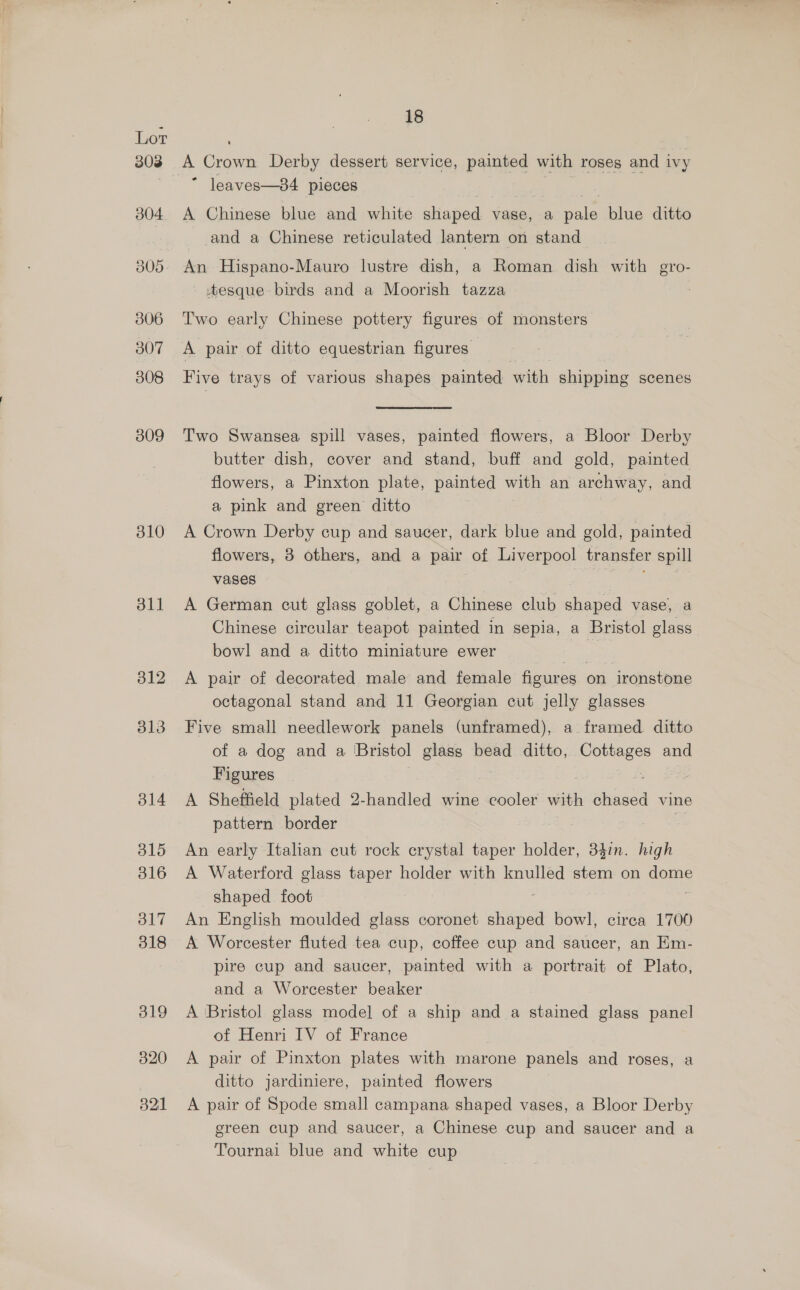 310 311 18 A Crown Derby dessert service, painted with roses and ivy ~ leaves—84 pieces ; | A Chinese blue and white shaped vase, a pale blue ditto and a Chinese reticulated lantern on stand An Hispano-Mauro lustre dish, a Roman dish with gro- tesque birds and a Moorish tazza Two early Chinese pottery figures of monsters A pair of ditto equestrian figures Five trays of various shapes painted with shipping scenes Two Swansea spill vases, painted flowers, a Bloor Derby butter dish, cover and stand, buff and gold, painted flowers, a Pinxton plate, painted with an archway, and a pink and green ditto A Crown Derby cup and saucer, dark blue and gold, painted flowers, 3 others, and a pair of Liverpool transfer spill vases ie A German cut glass goblet, a Chinese club shaped vase, a Chinese circular teapot painted in sepia, a Bristol glass bowl and a ditto miniature ewer | A pair of decorated male and female figures on ironstone octagonal stand and 11 Georgian cut jelly glasses Five small needlework panels (unframed), a framed ditto of a dog and a Bristol glass bead ditto, sagt and Figures A Sheffield plated 2-handled wine “euoled with chased vine pattern border An early Italian cut rock crystal taper holder, 34in. high A Waterford glass taper holder with knulled stem on dome shaped foot An English moulded glass coronet ee bowl, circa 1700 A Worcester fluted tea cup, coffee cup and saucer, an Km- pire cup and saucer, painted with a portrait of Plato, and a Worcester beaker A ‘Bristol glass mode] of a ship and a stained glass panel of Henri IV of France A pair of Pinxton plates with marone panels and roses, a ditto jardiniere, painted flowers A pair of Spode small campana shaped vases, a Bloor Derby green cup and saucer, a Chinese cup and saucer and a Tournai blue and white cup
