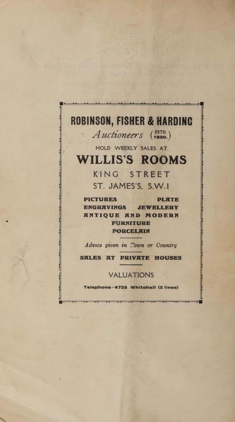 ROBINSON, FISHER &amp; HARDING Auctioneers (te30.) HOLD WEEKLY SALES AT WILLIS'S ROOMS KING STREET ST. JAMES’S, S.W.1 PICTURES PLATE ENGRAVINGS JEWELLERY ANTIQUE AND MODERN FURNITURE PORCELAIN —  Advice given in “own or Country  SALES AT PRIVATE HOUSES  Telephone—4725 Whitehall (2 lines) | VALUATIONS 