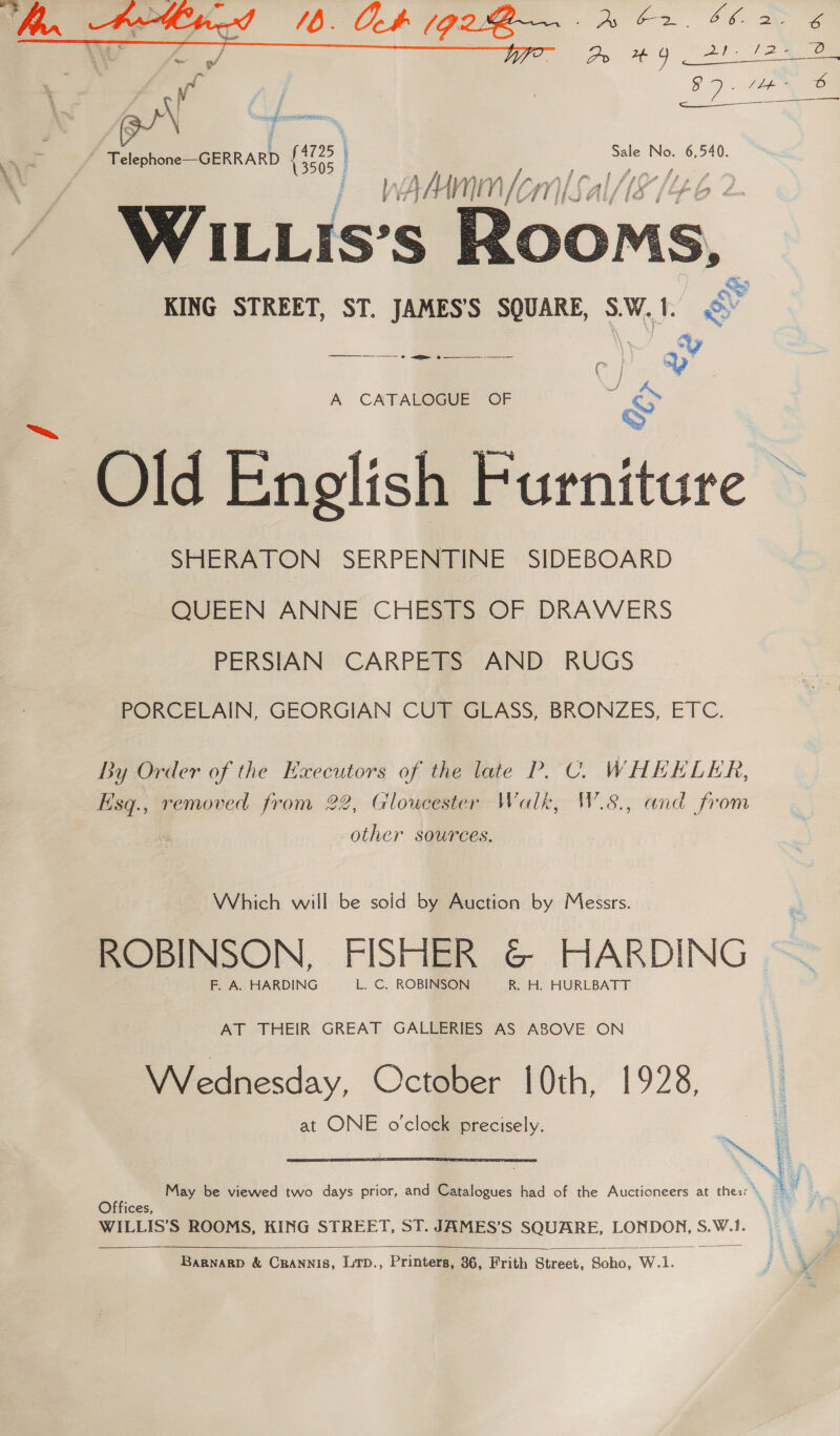  Aa — Sue ee % Telephone—-GERRARD 8  # KING STREET, ST. JAMES’S SQUARE, S.W. 1. ey |. i era A CATALOGUE OF u > Old English Furniture SHERATON SERPENTINE SIDEBOARD QUEEN ANNE CHESTS OF DRAWERS PERSIAN CARPETS AND RUGS PORCELAIN, GEORGIAN CUT GLASS, BRONZES, ETC. By Order of the Executors of the late P. C. WHEELER, Esq., removed from 22, Gloucester Walk, W.8., and from other sources. Which will be sold by Auction by Messrs. ROBINSON, FISHER &amp; HARDING F. A. HARDING L. C. ROBINSON R. H. HURLBATT AT THEIR GREAT GALLERIES AS ABOVE ON Wednesday, October 10th, 1928, at ONE o'clock precisely.  ff May be viewed two days prior, and Catalogues had of the Auctioneers at thes: a . Offices, . WILLIS’S ROOMS, KING STREET, ST. JAMES’S SQUARE, LONDON, S.W.!.   BarnargD &amp; Crannis, Lip., Printers, 36, Frith Street, Soho, W.1.