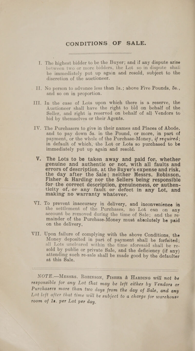 CONDITIONS OF SALE.    between two or more bidders, the Lot so in dispute shall be immediately put up again and resold, subject to the discretion of the auctioneer. and so on in proportion. In the case of Lots upon which there is a reserve, the Auctioneer shall have the right to bid on behalf of the Seller, and right is reserved on behalf of all Vendors to bid by themselves or their Agents. The Purchasers to give in their names and Places of Abode, and to pay down 5s. in the Pound, or more, in part of payment, or the whole of the Purchase-Money, if required; in default of which, the Lot or Lots so purchased to be immediately put up again and resold. , The Lots to be taken away and paid for, whether genuine and authentie or not, with all faults and errors of description, at the Buyer’s expense and risk, the day after the Sale; neither Messrs. Robinson, Fisher &amp; Harding nor the Sellers being responsible for the correct description, genuineness, or authen- ticity of, or any fault or defect in any Lot, and making no warranty whatever. the settlement of the Purchases, no Lot can on any account be removed during the time of Sale; and the re- mainder of the Purchase-Money must absolutely be paid on the delivery. Upon failure of complying with the above Conditions, the Money deposited in part of payment shall be forfeited; all Lots uncleared within the time aforesaid shall be re- sold by public or private Sale, and the deficiency (if any) attending such re-sale shall be made good by the defaulter at this Sale.  