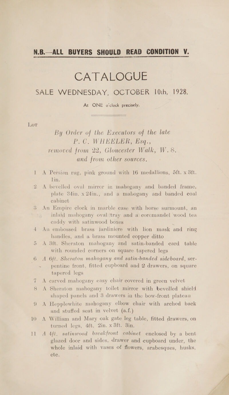  eT CATALOGUE Lot lo Ox At ONE o'clock precisely.   By Order of the Eaecutors of the late POC, WHERE s¢., removed from 22, Gloucester Walk, W. 8. and from other sources. A Persian rug, pink ground with 16 medallions, 5ft. x dft. lin. A bevelled. oval mirror in mahogany and banded frame, plate 34in. x 24in., and a mahogany and banded coal cabinet An Empire clock in marble case with horse surmount, an inlaid mahogany oval tray and a coromandel wood tea caddy with satinwood boxes An embossed brass jardiniere with lion mask and ring handles, and a brass mounted copper ditto A 38ft. Sheraton mahogany and satin-banded card table with rounded corners on square tapered legs A 6ft. Sheraton mahogany and satin-banded sideboard, ser- pentine front, fitted cupboard and 2 drawers, on square tapered legs A carved mahogany easy chair covered in green velvet A Sheraton mahogany toilet mirror with bevelled shield shaped panels and 3 drawers in the bow-front plateau A Hepplewhite mahogany elbow chair with arched back and stuffed seat in velvet (a.f.) A William and Mary oak gate leg table, fitted drawers, on turned legs, 4ift. 2in. x 8ft. din. A 4ft. satinwood breakfront cabinet enclosed by a bent glazed door and sides, drawer and cupboard under, the whole inlaid with vases of flowers, arabesques, husks, Cue: