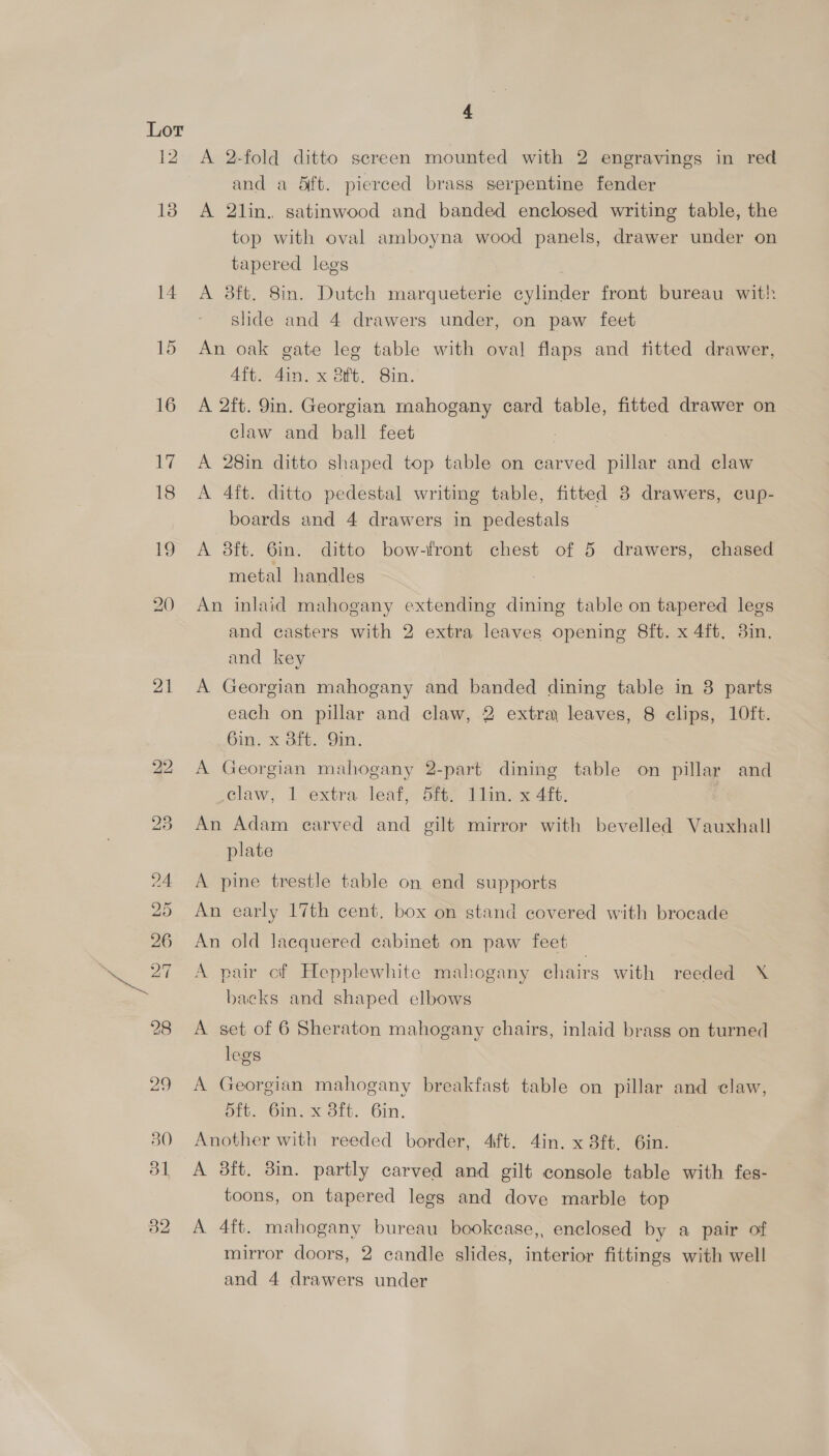 Lor 12 13 21 4 A 2-fold ditto screen mounted with 2 engravings in red and a dft. pierced brass serpentine fender A 2lin. satinwood and banded enclosed writing table, the top with oval amboyna wood panels, drawer under on tapered legs A 8ft. 8in. Dutch marqueterie cylinder front bureau with slide and 4 drawers under, on paw feet An oak gate leg table with oval flaps and fitted drawer, 4ft. 4in. x ft. 8in. A 2ft. 9in. Georgian mahogany card table, fitted drawer on claw and ball feet A 28in ditto shaped top table on carved pillar and claw A 4ft. ditto pedestal writing table, fitted 3 drawers, cup- boards and 4 drawers in pedestals A 38ft. 6in. ditto bow-front chest of 5 drawers, chased metal handles An inlaid mahogany extending dining table on tapered legs and casters with 2 extra leaves opening 8ft. x 4ft. 3in. and key A Georgian mahogany and banded dining table in 3 parts each on pillar and claw, 2 extra leaves, 8 clips, 10ft. 6in. x Bft. Yin. A Georgian mahogany 2-part dining table on pillar and claw, 1 extra leaf, 5ft/ Ilin. x 4ft. An Adam earved and gilt mirror with bevelled Vauxhall plate A pine trestle table on end supports An early 17th cent, box on stand covered with brocade An old lacquered cabinet on paw feet A pair cf Hepplewhite mahogany chairs with reeded X backs and shaped elbows A set of 6 Sheraton mahogany chairs, inlaid brass on turned legs A Georgian mahogany breakfast table on pillar and claw, 5ft. 6in. x 3ft. 6in. Another with reeded border, 4ift. 4in. x 3ft. 6in. A 3ft. 8in. partly carved and gilt console table with fes- toons, on tapered legs and dove marble top A 4ft. mahogany bureau bookease,, enclosed by a pair of mirror doors, 2 candle slides, interior fittings with well