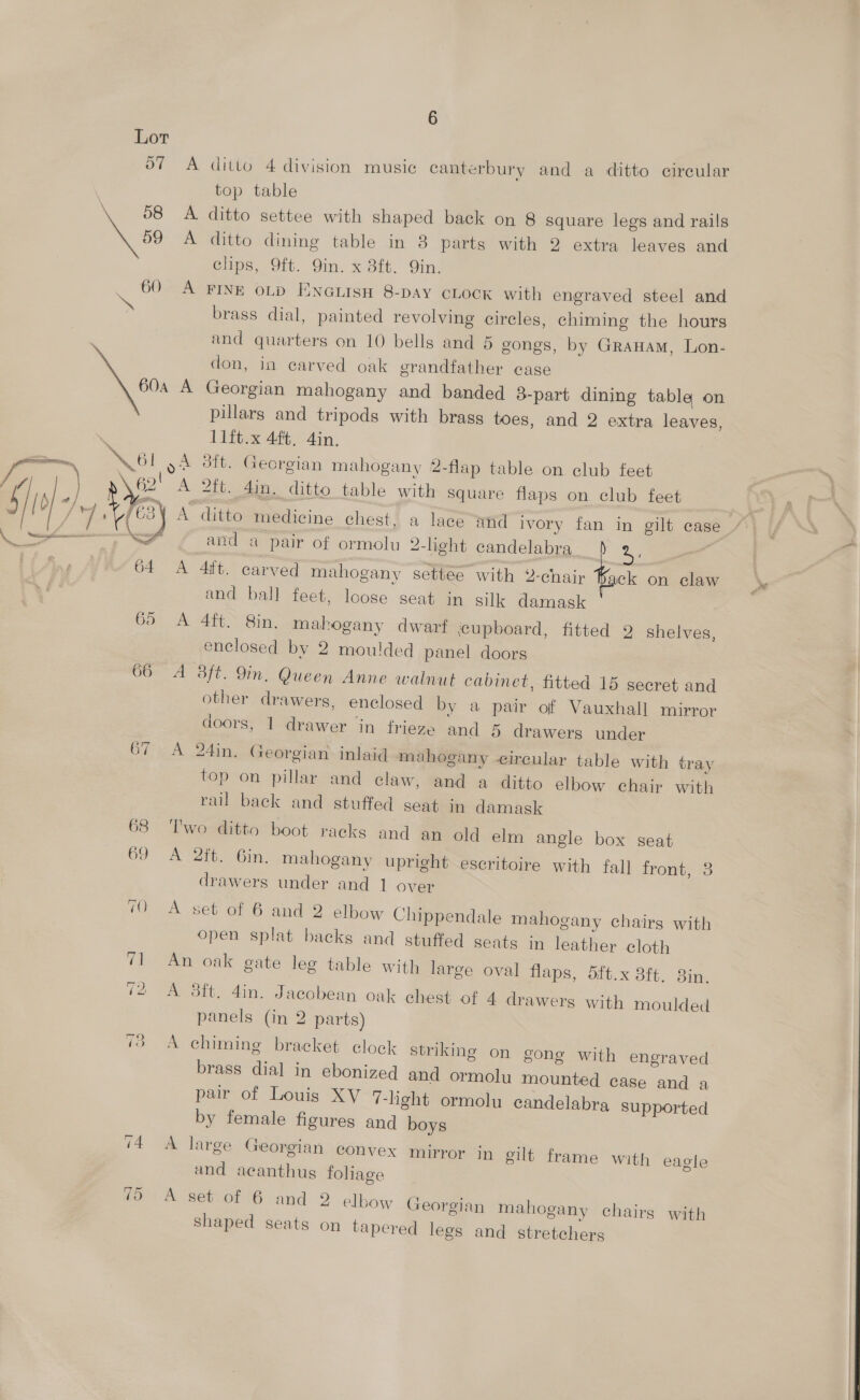 A ditto 4 division music canterbury and a ditto circular top table A ditto settee with shaped back on 8 square legs and rails A ditto dining table in 8 parts with 2 extra leaves and clips, 9ft. 9in. x 8ft. Qin. A FINE OLD ENGLISH 8-DAY CLOCK with engraved steel and brass dial, painted revolving circles, chiming the hours and quarters on 10 bells and 5 gongs, by GraHam, Lon- don, in carved oak grandfather case A Georgian mahogany and banded 3-part dining table on pillars and tripods with brass toes, and 2 extra leaves, 11ft.x 4ft. 4in. oA dft. Georgian mahogany 2-flap table on club feet and a pair of ormolu 2-light candelabra a. A 4it. carved mahogany settee with 2-chair Kack on claw and ball feet, loose seat in silk damask A 4ft. Sin. mahogany dwarf jcupboard, fitted 9 shelves, enclosed by 2 moulded panel doors A 3ft. 9in. Queen Anne walnut cabinet, fitted 15 secret and other drawers, enclosed by a pair of Vauxhall mirror doors, 1 drawer in frieze and 5 drawers under A 24in. Georgian inlaid mahogany circular table with tray top on pillar and claw, and a ditto elbow chair with rail back and stuffed seat in damask Two ditto boot racks and an old elm angle box seat A 2ft. 6in. mahogany upright eseritoire with fall front, 8 drawers under and 1 over A set of 6 and 2 elbow Chippendale mahogany chairs with open splat backs and stuffed seats in leather cloth An oak gate leg table with large oval flaps, 5ft.x 3ft. 3in. A 3ft. din. Jacobean oak chest of 4 drawers with moulded panels (in 2 parts) A chiming bracket clock striking on gong with engraved brass dial in ebonized and ormolu mounted case and a pair of Louis XV 7-light ormolu candelabra Supported by female figures and boys A large Georgian convex mirror in gilt frame with eagle and acanthus foliage A set of 6 and 2 elbow Georgian mahogany chairs with shaped seats on tapered legs and stretchers