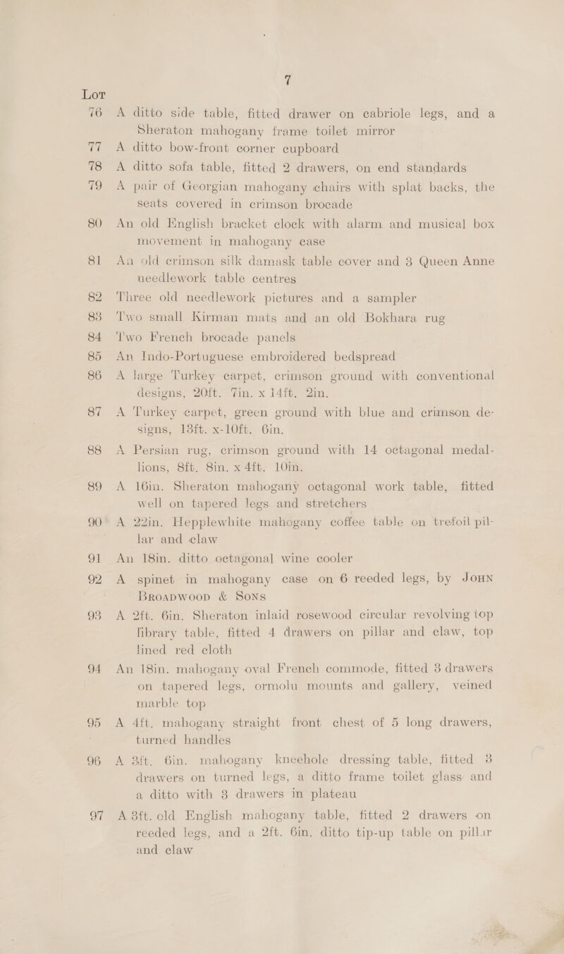 93 94 CO o> oF e A ditto side table, fitted drawer on cabriole legs, and a Sheraton mahogany frame toilet mirror A ditto bow-front corner cupboard A ditto sofa table, fitted 2 drawers, on end standards A par of Georgian mahogany chairs with splat backs, the seats covered in crimson brocade An old English bracket clock with alarm and musical box movement in mahogany case An old crimson silk damask table cover and 8 Queen Anne needlework table centres Three old needlework pictures and a sampler Two small Kirman mats and an old Bokhara rug Two French brocade panels An Indo-Portuguese embroidered bedspread A large Turkey carpet, crimson ground with conventional designs, 20m. 7 iim. x 14itw2in. A Turkey carpet, green ground with blue and crimson. de- signs, 13ft. x-10ft. 6in. A Persian rug, crimson ground with 14 octagonal medal- homs, Gi Sin, x4it, LOtms A 16in. Sheraton mahogany octagonal work table, fitted well on tapered legs. and stretchers A 22in. Hepplewhite mahogany coffee table on trefoil pil- lar and claw An 18in. ditto octagonal wine cooler A spinet in mahogany case on 6 reeded legs, by JOHN BROADWOOD &amp; SONS A 2ft. 6in. Sheraton inlaid rosewood circular revolving top fibrary table, fitted 4 drawers on pillar and claw, top lined red cloth An 18in. mahogany oval French commode, fitted 3 drawers on tapered legs, ormolu mounts and gallery, veined marble top A 4ft. mahogany straight front chest of 5 long drawers, turned handles A &amp;ft. 6in. mahogany kneehole dressing table, fitted 3 drawers on turned legs, a ditto frame toilet glass and a ditto with 8 drawers in plateau A 8ft. old English mahogany table, fitted 2 drawers on reeded legs, and a 2ift. 6in. ditto tip-up table on pillur and claw