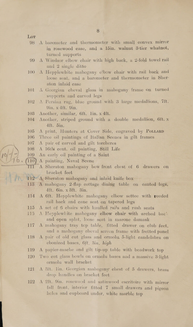 sie, mR Kan 98 99 100 A barometer and thermometer with small convex mirror in rosewood case, and a 15in. walnut 3-tier whatnot, turned supports A Windsor elbow chair with high back, a 2-fold towel rail and 2 single ditto : A Hepplewhite mahogany e!bow ehair with rail back and loose seat. and a barometer and thermometer in Sher- aton inlaid case A Georgian cheval glass in mahogany frame on turned supports and carved legs A Persian rug, blue ground. with 8 large medallions, Tit. Qin, x 4ft. Qin. Another, similar, 6ft. lin. x 4ft. Another, striped ground with a double medallion, 6%. x Aft. 5in. A print, Hunters at Cover Side, engraved by PoLLARD Three oil paintings of Italian Scenes in gilt frames A pair of carved and gilt torcheres A 16th cent. oil painting, Still Life An early oil painting of a Saint A painting, Naval Scene A mahogany 2-flap cottage dinmg table on canted legs, Aft. 6m. x 8ft. 3in. A 6ft. Hepplewhite mahogany elbow settee with reeded rail back and cane seat on tapered legs A set of 6 chairs with knulled rails and rush seats A Hepplewhite mahogany elbow chair with arched bac’ and open splat, loose seat in marone damask A mahogany tray top table, fitted drawer on club feet, and a mahogany cheval screen frame with fretted panel A pair of old cut glass and ormolu, 5-light candelabra on ebonized bases, 6ft. 8in. high A papier-mache and gilt tip-up table with beadwork top Two cut glass bowls on ormolu bases and a massive 8-light ormolu wall bracket A Sift. lin. Georgian mahogany chest of 5 drawers, brass drop handles on bracket feet A 2ft. 9m. rosewood and satinwood eseritoire with mirror fall front, interior fitted 7 small drawers and pigeon heles and cupboard under, white marble top